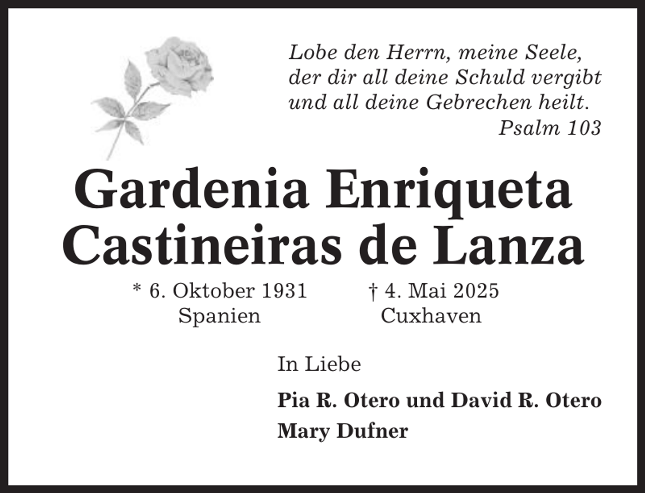 <p>Lobe den Herrn, meine Seele,<br />der dir all deine Schuld vergibt<br />und all deine Gebrechen heilt.<br />Psalm 103</p><p>Gardenia Enriqueta<br />Castineiras de Lanza<br />* 6. Oktober 1931<br />Spanien</p><p>† 4. Mai 2025<br />Cuxhaven</p><p>In Liebe<br />Pia R. Otero und David R. Otero<br />Mary Dufner</p>