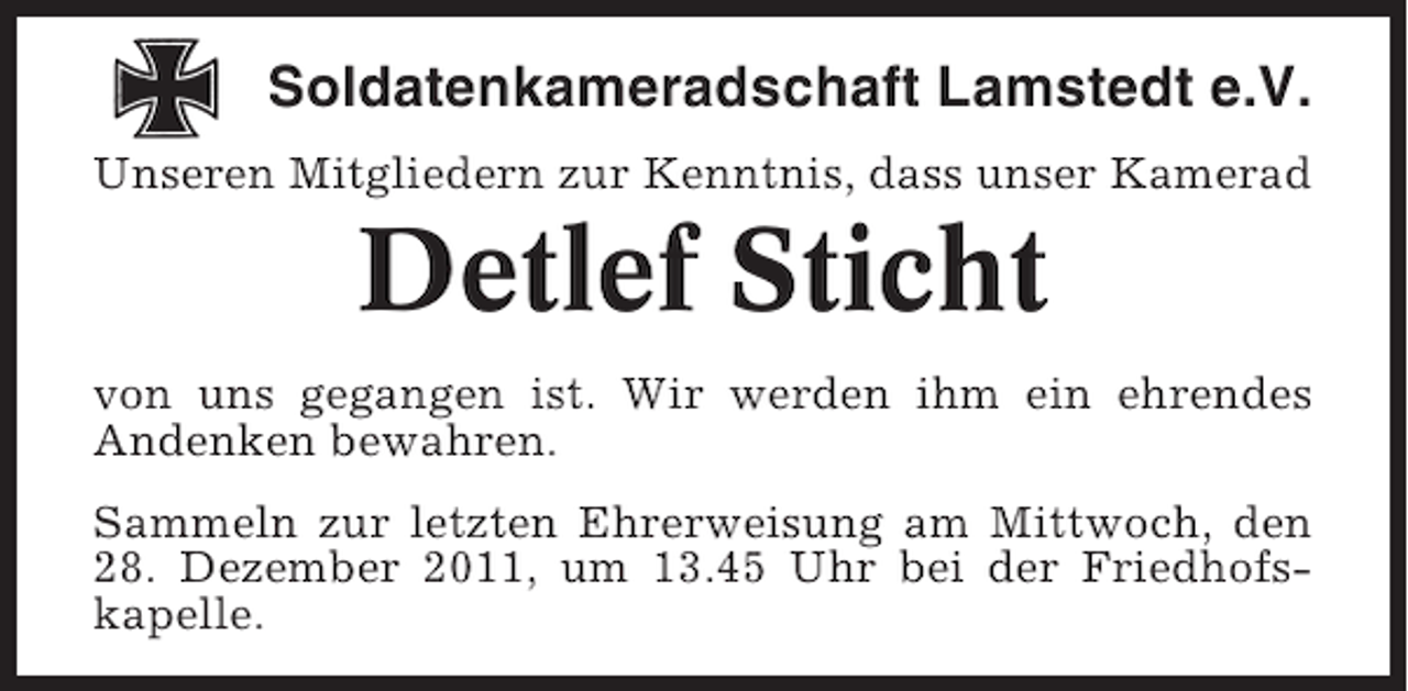 <p>Soldatenkameradschaft Lamstedt e.V.<br />Unseren Mitgliedern zur Kenntnis, dass unser Kamerad</p><p>Detlef Sticht<br />von uns gegangen ist. Wir werden ihm ein ehrendes<br />Andenken bewahren.<br />Sammeln zur letzten Ehrerweisung am Mittwoch, den<br />28. Dezember 2011, um 13.45 Uhr bei der Friedhofskapelle.</p>