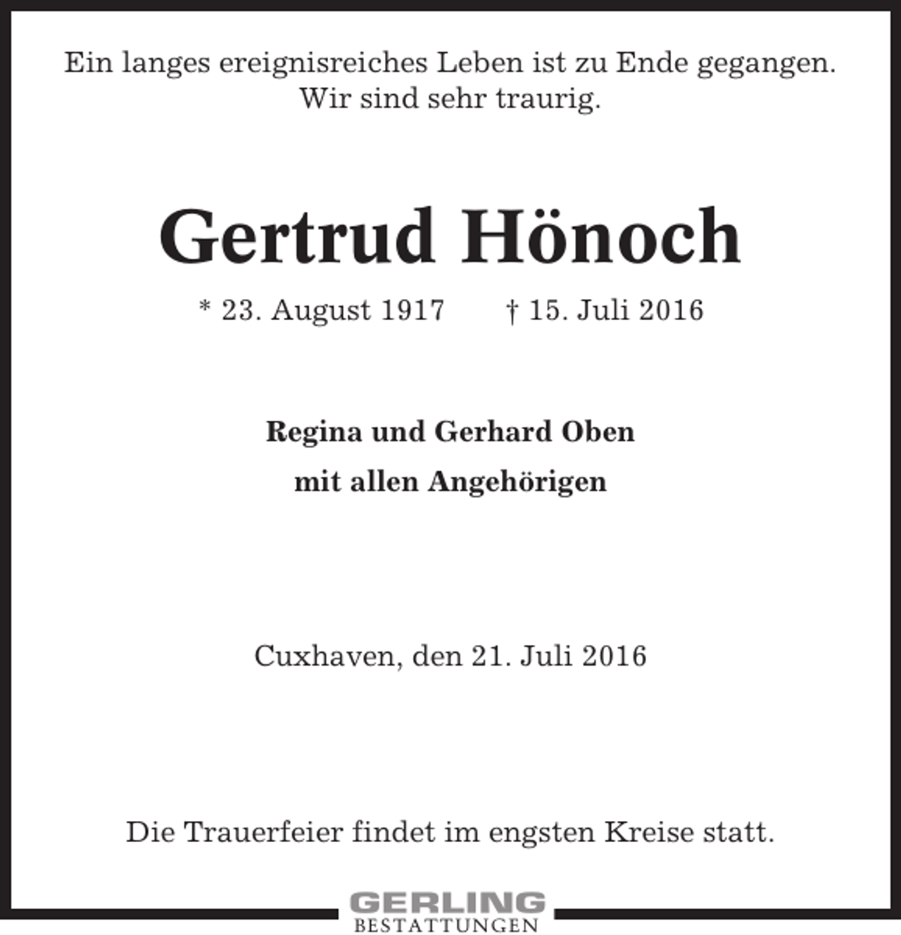 <p>Ein langes ereignisreiches Leben ist zu Ende gegangen.<br />Wir sind sehr traurig.</p><p>Gertrud Hönoch<br />* 23. August 1917</p><p>† 15. Juli 2016</p><p>Regina und Gerhard Oben<br />mit allen Angehörigen</p><p>Cuxhaven, den 21. Juli 2016</p><p>Die Trauerfeier findet im engsten Kreise statt.<br />BESTATTUNGEN</p>