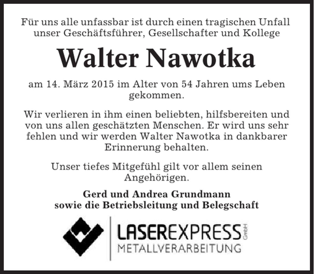 <p>Für uns alle unfassbar ist durch einen tragischen Unfall<br />unser Geschäftsführer, Gesellschafter und Kollege</p><p>Walter Nawotka<br />am 14. März 2015 im Alter von 54 Jahren ums Leben<br />gekommen.<br />Wir verlieren in ihm einen beliebten, hilfsbereiten und<br />von uns allen geschätzten Menschen. Er wird uns sehr<br />fehlen und wir werden Walter Nawotka in dankbarer<br />Erinnerung behalten.<br />Unser tiefes Mitgefühl gilt vor allem seinen<br />Angehörigen.<br />Gerd und Andrea Grundmann<br />sowie die Betriebsleitung und Belegschaft</p>