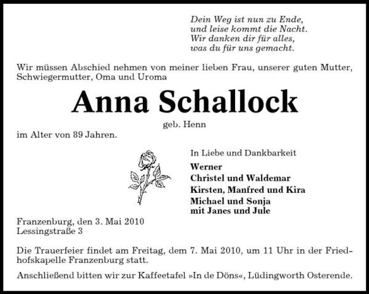 <p>Dein Weg ist nun zu Ende, und leise kommt die Nacht. Wir danken dir für alles, was du für uns gemacht. Wir müssen Abschied nehmen von meiner lieben Frau, unserer guten Mutter, Schwiegermutter, Oma und Uroma</p><p>Anna Schallock<br />geb. Henn im Alter von 89 Jahren.<br />In Liebe und Dankbarkeit</p><p>Werner Christel und Waldemar Kirsten, Manfred und Kira Michael und Sonja mit Janes und Jule Franzenburg, den 3. Mai 2010 Lessingstraße 3 Die Trauerfeier findet am Freitag, dem 7. Mai 2010, um 11 Uhr in der Friedhofskapelle Franzenburg statt. Anschließend bitten wir zur Kaffeetafel »In de Döns«, Lüdingworth Osterende.</p>