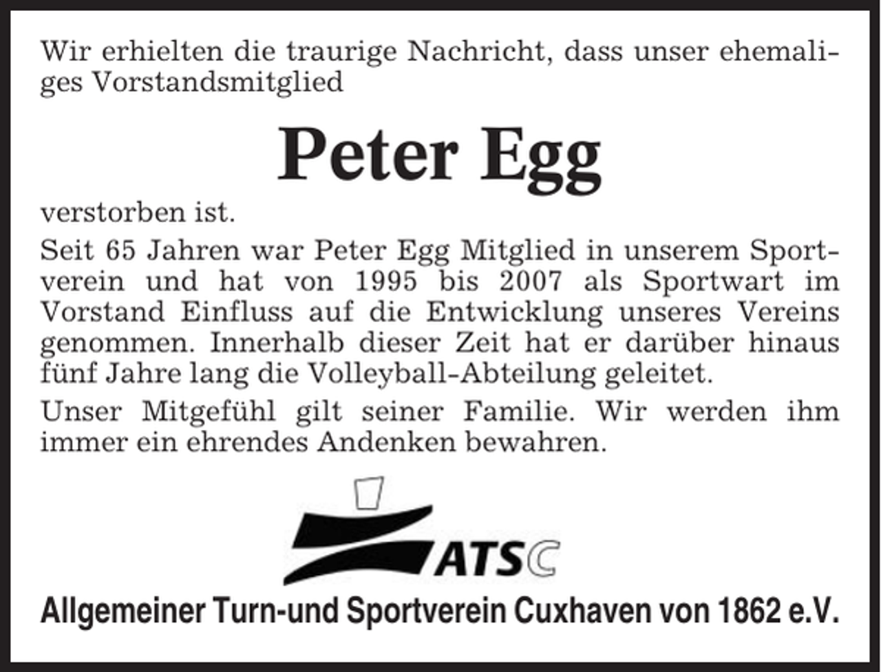 <p>Wir erhielten die traurige Nachricht, dass unser ehemaliges Vorstandsmitglied</p><p>Peter Egg<br />verstorben ist.<br />Seit 65 Jahren war Peter Egg Mitglied in unserem Sportverein und hat von 1995 bis 2007 als Sportwart im<br />Vorstand Einfluss auf die Entwicklung unseres Vereins<br />genommen. Innerhalb dieser Zeit hat er darüber hinaus<br />fünf Jahre lang die Volleyball-Abteilung geleitet.<br />Unser Mitgefühl gilt seiner Familie. Wir werden ihm<br />immer ein ehrendes Andenken bewahren.</p><p>Allgemeiner Turn-und Sportverein Cuxhaven von 1862 e.V.</p>