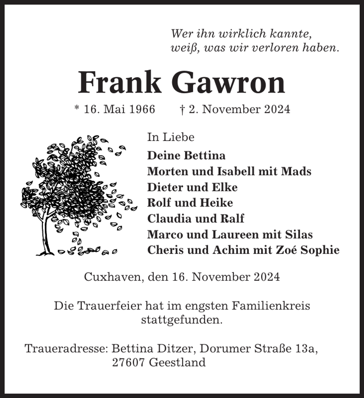 <p>Wer ihn wirklich kannte,<br />weiß, was wir verloren haben.</p><p>Frank Gawron<br />* 16. Mai 1966</p><p>† 2. November 2024</p><p>In Liebe<br />Deine Bettina<br />Morten und Isabell mit Mads<br />Dieter und Elke<br />Rolf und Heike<br />Claudia und Ralf<br />Marco und Laureen mit Silas<br />Cheris und Achim mit Zoé Sophie<br />Cuxhaven, den 16. November 2024<br />Die Trauerfeier hat im engsten Familienkreis<br />stattgefunden.<br />Traueradresse: Bettina Ditzer, Dorumer Straße 13a,<br />27607 Geestland</p>