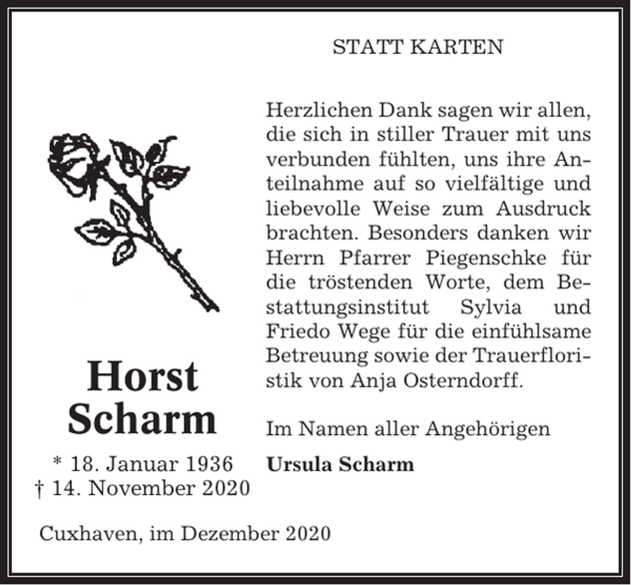 <p>STATT KARTEN</p><p>Horst<br />Scharm</p><p>Herzlichen Dank sagen wir allen,<br />die sich in stiller Trauer mit uns<br />verbunden fühlten, uns ihre Anteilnahme auf so vielfältige und<br />liebevolle Weise zum Ausdruck<br />brachten. Besonders danken wir<br />Herrn Pfarrer Piegenschke für<br />die tröstenden Worte, dem Bestattungsinstitut Sylvia und<br />Friedo Wege für die einfühlsame<br />Betreuung sowie der Trauerfloristik von Anja Osterndorff.<br />Im Namen aller Angehörigen</p><p>* 18. Januar 1936 Ursula Scharm<br />† 14. November 2020<br />Cuxhaven, im Dezember 2020</p>