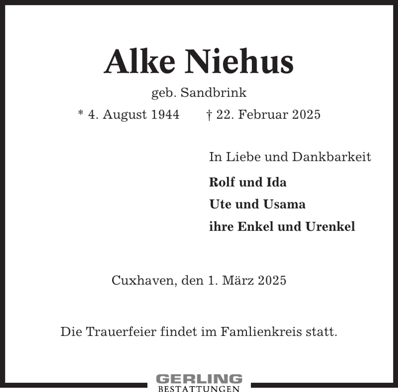 <p>Alke Niehus<br />geb. Sandbrink<br />* 4. August 1944</p><p>† 22. Februar 2025<br />In Liebe und Dankbarkeit<br />Rolf und Ida<br />Ute und Usama<br />ihre Enkel und Urenkel</p><p>Cuxhaven, den 1. März 2025</p><p>Die Trauerfeier findet im Famlienkreis statt.</p>