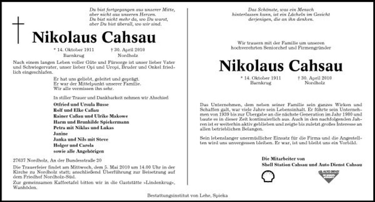 <p>Du bist fortgegangen aus unserer Mitte, aber nicht aus unseren Herzen. Du bist nicht mehr da, wo Du warst, aber Du bist überall, wo wir sind.</p><p>Das Schönste, was ein Mensch hinterlassen kann, ist ein Lächeln im Gesicht derjenigen, die an ihn denken.</p><p>Nikolaus Cahsau<br />* 14. Oktober 1911 Barnkrug † 30. April 2010 Nordholz Nach einem langen Leben voller Güte und Fürsorge ist unser lieber Vater und Schwiegervater, unser lieber Opi und Uropi, Bruder und Onkel friedlich eingeschlafen. Er hat uns geliebt, geleitet und geprägt. Er war der Mittelpunkt unserer Familie. Wir alle vermissen ihn sehr.<br />In stiller Trauer und Dankbarkeit nehmen wir Abschied</p><p>Wir trauern mit der Familie um unseren hochverehrten Seniorchef und Firmengründer</p><p>Nikolaus Cahsau<br />* 14. Oktober 1911 Barnkrug † 30. April 2010 Nordholz Das Unternehmen, dem neben seiner Familie sein ganzes Wirken und Schaffen galt, war viele Jahre sein Lebensinhalt. Er führte sein Unternehmen von 1939 bis zur Übergabe an die nächste Generation im Jahr 1980 und baute es in dieser Zeit kontinuierlich aus. Auch in den nachfolgenden Jahren ist er weiterhin aktiv geblieben und zeigte bis zuletzt großes Interesse an allen betrieblichen Belangen. Sein lebenslanger unermüdlicher Einsatz für die Firma und die Angestellten wird uns unvergessen bleiben. Er war, ist und bleibt uns ein Vorbild.</p><p>Otfried und Ursula Busse Rolf und Elke Caßau Rainer Caßau und Ulrike Makowe Harm und Brunhilde Spiekermann Petra mit Niklas und Lukas Janine Janka und Nils mit Steve Holger und Carola sowie alle Angehörigen 27637 Nordholz, An der Bundesstraße 20 Die Trauerfeier findet am Mittwoch, dem 5. Mai 2010 um 14.00 Uhr in der Kirche zu Nordholz statt; anschließend Überführung zur Beisetzung auf dem Friedhof Nordholz-Süd. Zur gemeinsamen Kaffeetafel bitten wir in die Gaststätte »Lindenkrug«, Wanhöden.</p><p>Die Mitarbeiter von Shell Station Cahsau und Auto Dienst Cahsau</p><p>Bestattungsinstitut von Lehe, Spieka</p>