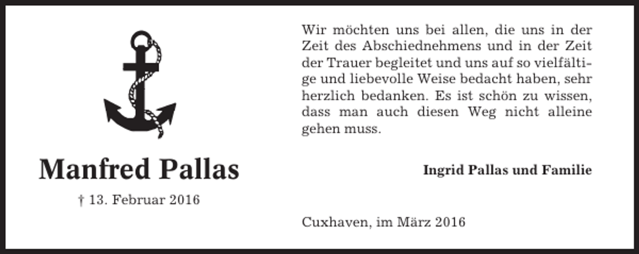 <p>Wir möchten uns bei allen, die uns in der<br />Zeit des Abschiednehmens und in der Zeit<br />der Trauer begleitet und uns auf so vielfältige und liebevolle Weise bedacht haben, sehr<br />herzlich bedanken. Es ist schön zu wissen,<br />dass man auch diesen Weg nicht alleine<br />gehen muss.</p><p>Manfred Pallas</p><p>Ingrid Pallas und Familie</p><p>† 13. Februar 2016<br />Cuxhaven, im März 2016</p>