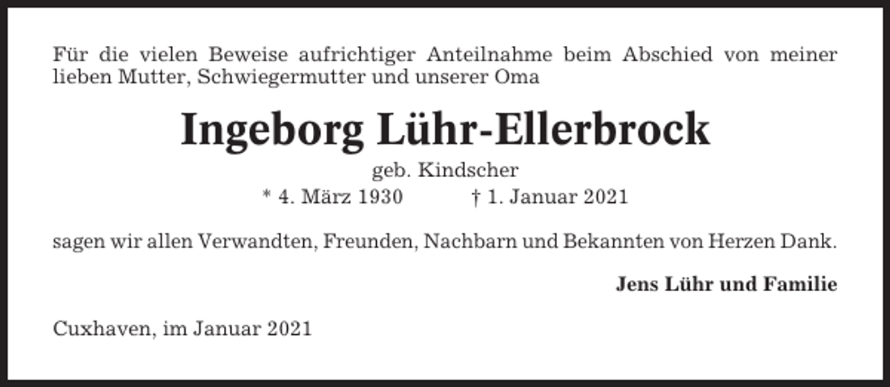 <p>Für die vielen Beweise aufrichtiger Anteilnahme beim Abschied von meiner<br />lieben Mutter, Schwiegermutter und unserer Oma</p><p>Ingeborg Lühr-Ellerbrock<br />geb. Kindscher<br />* 4. März 1930<br />† 1. Januar 2021<br />sagen wir allen Verwandten, Freunden, Nachbarn und Bekannten von Herzen Dank.<br />Jens Lühr und Familie<br />Cuxhaven, im Januar 2021</p>