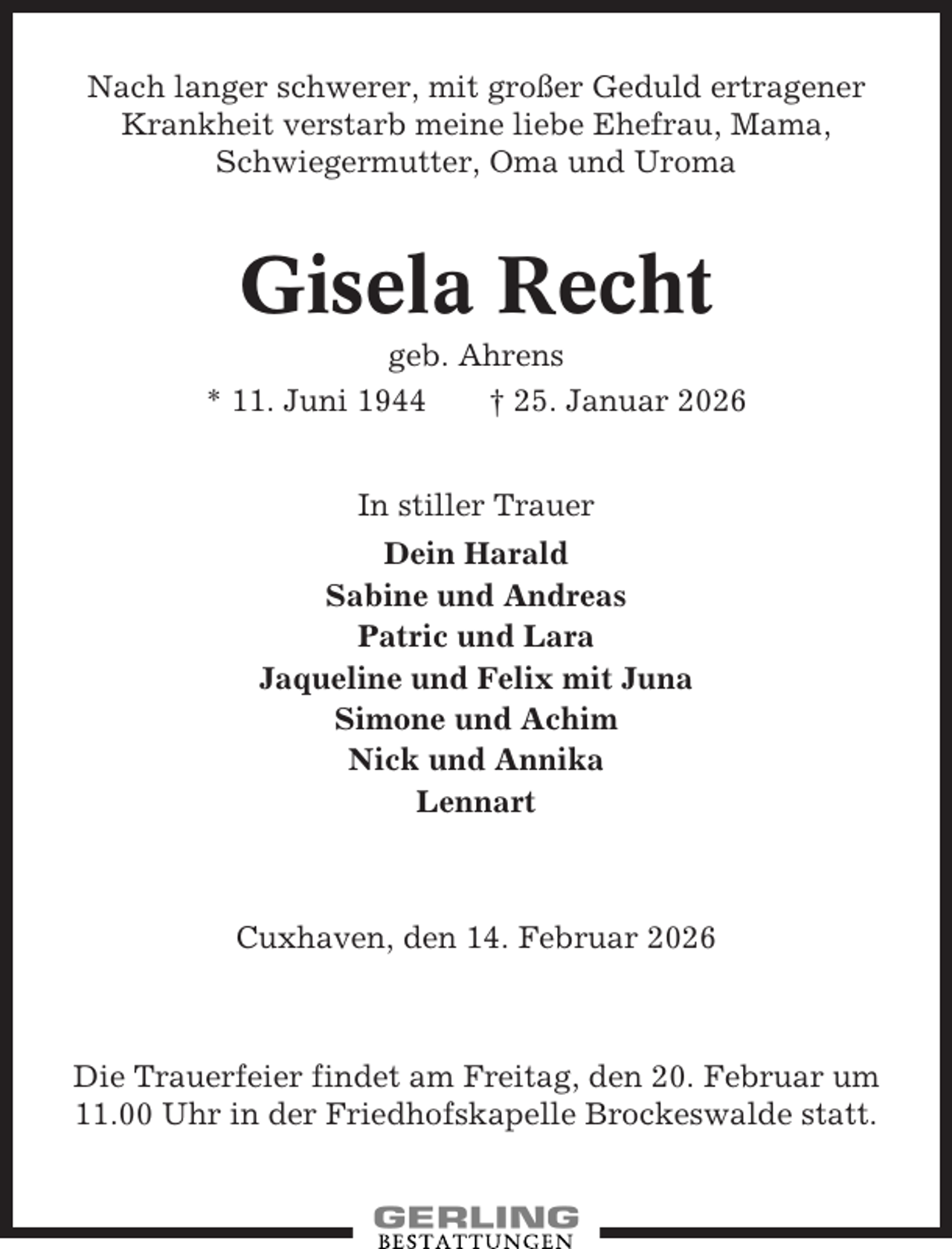 <p>Nach langer schwerer, mit großer Geduld ertragener<br />Krankheit verstarb meine liebe Ehefrau, Mama,<br />Schwiegermutter, Oma und Uroma</p><p>Gisela Recht<br />geb. Ahrens<br />* 11. Juni 1944<br />† 25. Januar 2026<br />In stiller Trauer<br />Dein Harald<br />Sabine und Andreas<br />Patric und Lara<br />Jaqueline und Felix mit Juna<br />Simone und Achim<br />Nick und Annika<br />Lennart</p><p>Cuxhaven, den 14. Februar 2026</p><p>Die Trauerfeier findet am Freitag, den 20. Februar um<br />11.00 Uhr in der Friedhofskapelle Brockeswalde statt.</p>