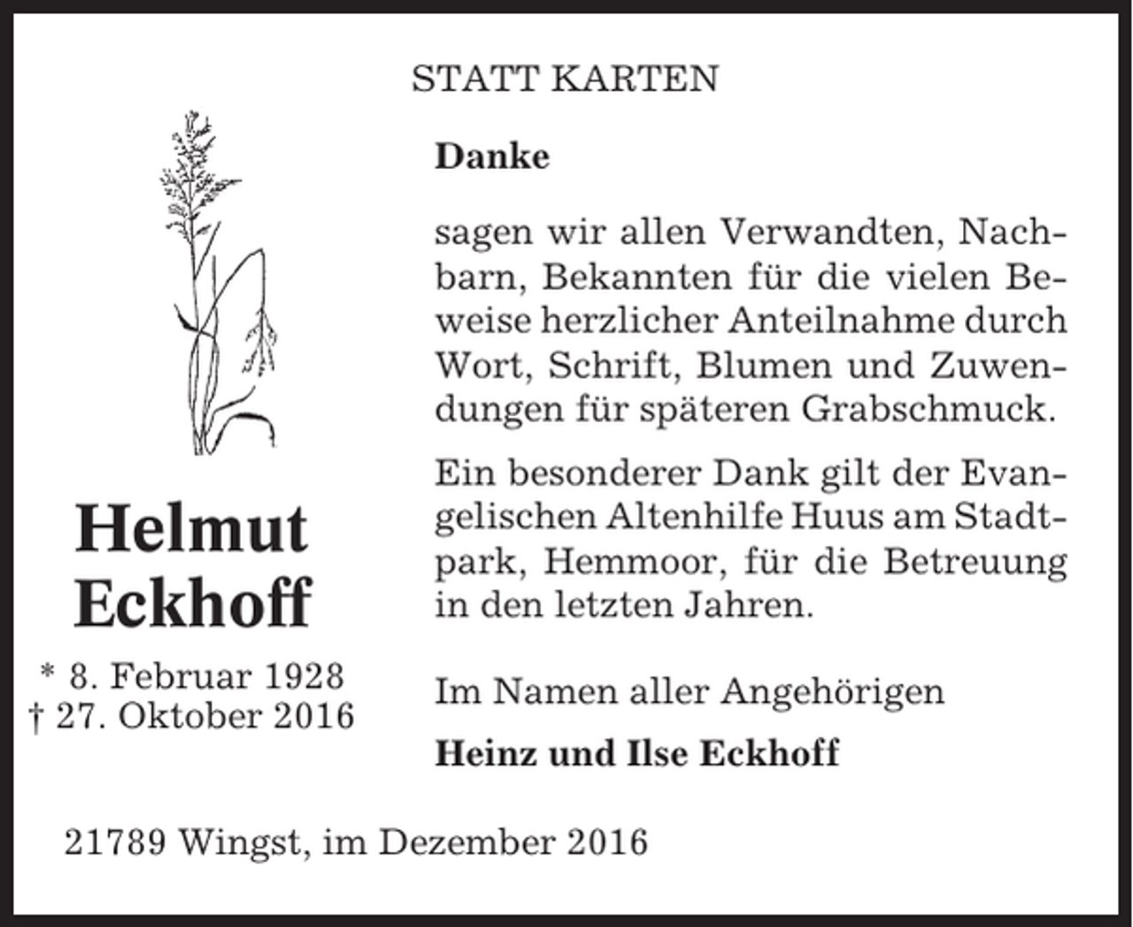 <p>STATT KARTEN<br />Danke<br />sagen wir allen Verwandten, Nachbarn, Bekannten für die vielen Beweise herzlicher Anteilnahme durch<br />Wort, Schrift, Blumen und Zuwendungen für späteren Grabschmuck.</p><p>Helmut<br />Eckhoff<br />* 8. Februar 1928<br />† 27. Oktober 2016</p><p>Ein besonderer Dank gilt der Evangelischen Altenhilfe Huus am Stadtpark, Hemmoor, für die Betreuung<br />in den letzten Jahren.<br />Im Namen aller Angehörigen<br />Heinz und Ilse Eckhoff</p><p>21789 Wingst, im Dezember 2016</p>