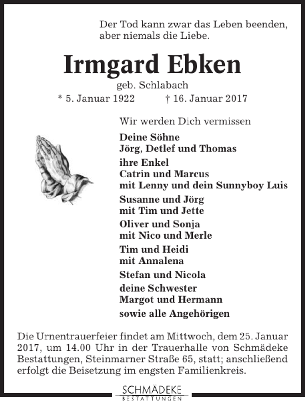 <p>Der Tod kann zwar das Leben beenden,<br />aber niemals die Liebe.</p><p>Irmgard Ebken<br />geb. Schlabach<br />* 5. Januar 1922<br />† 16. Januar 2017<br />Wir werden Dich vermissen<br />Deine Söhne<br />Jörg, Detlef und Thomas<br />ihre Enkel<br />Catrin und Marcus<br />mit Lenny und dein Sunnyboy Luis<br />Susanne und Jörg<br />mit Tim und Jette<br />Oliver und Sonja<br />mit Nico und Merle<br />Tim und Heidi<br />mit Annalena<br />Stefan und Nicola<br />deine Schwester<br />Margot und Hermann<br />sowie alle Angehörigen<br />Die Urnentrauerfeier findet am Mittwoch, dem 25. Januar<br />2017, um 14.00 Uhr in der Trauerhalle von Schmädeke<br />Bestattungen, Steinmarner Straße 65, statt; anschließend<br />erfolgt die Beisetzung im engsten Familienkreis.</p>
