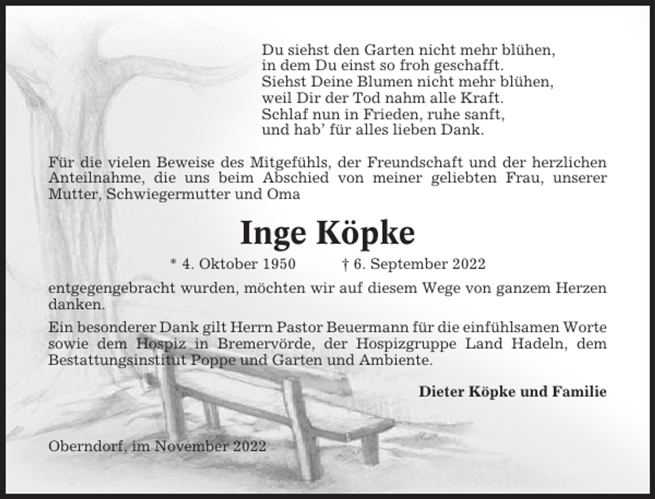 <p>Du siehst den Garten nicht mehr blühen,<br />in dem Du einst so froh geschafft.<br />Siehst Deine Blumen nicht mehr blühen,<br />weil Dir der Tod nahm alle Kraft.<br />Schlaf nun in Frieden, ruhe sanft,<br />und hab’ für alles lieben Dank.<br />Für die vielen Beweise des Mitgefühls, der Freundschaft und der herzlichen<br />Anteilnahme, die uns beim Abschied von meiner geliebten Frau, unserer<br />Mutter, Schwiegermutter und Oma</p><p>Inge Köpke<br />* 4. Oktober 1950</p><p>† 6. September 2022</p><p>entgegengebracht wurden, möchten wir auf diesem Wege von ganzem Herzen<br />danken.<br />Ein besonderer Dank gilt Herrn Pastor Beuermann für die einfühlsamen Worte<br />sowie dem Hospiz in Bremervörde, der Hospizgruppe Land Hadeln, dem<br />Bestattungsinstitut Poppe und Garten und Ambiente.<br />Dieter Köpke und Familie</p><p>Oberndorf, im November 2022</p>