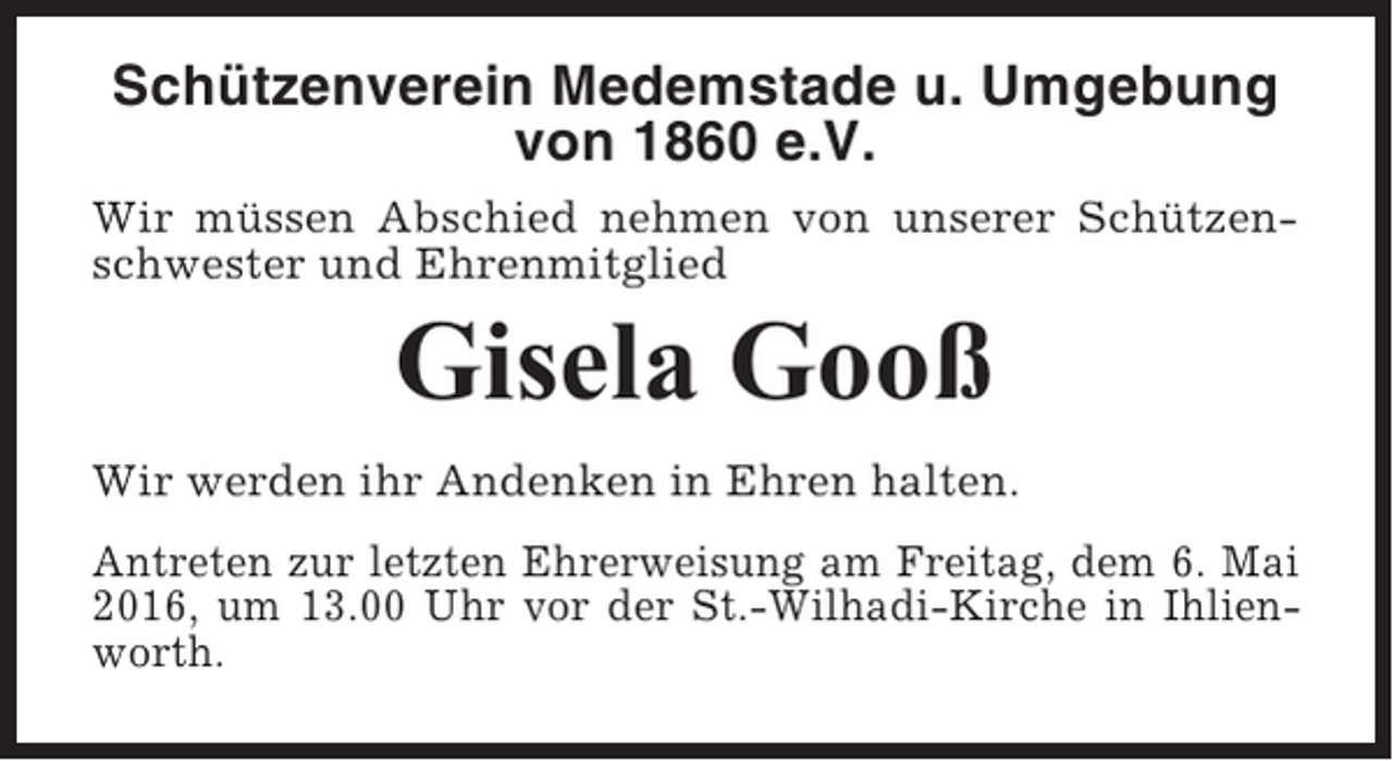 <p>Schützenverein Medemstade u. Umgebung<br />von 1860 e.V.<br />Wir müssen Abschied nehmen von unserer Schützenschwester und Ehrenmitglied</p><p>Gisela Gooß<br />Wir werden ihr Andenken in Ehren halten.<br />Antreten zur letzten Ehrerweisung am Freitag, dem 6. Mai<br />2016, um 13.00 Uhr vor der St.-Wilhadi-Kirche in Ihlienworth.</p>