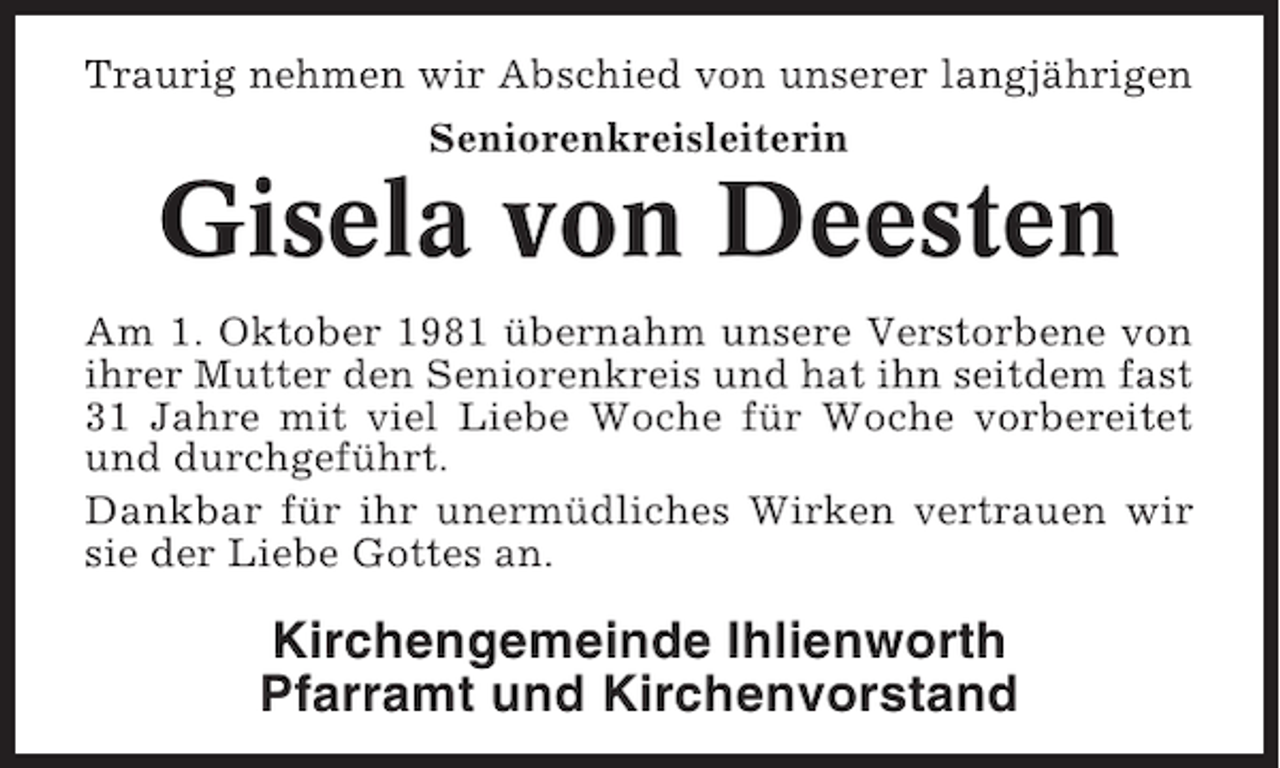 <p>Traurig nehmen wir Abschied von unserer langjährigen<br />Seniorenkreisleiterin</p><p>Gisela von Deesten<br />Am 1. Oktober 1981 übernahm unsere Verstorbene von<br />ihrer Mutter den Seniorenkreis und hat ihn seitdem fast<br />31 Jahre mit viel Liebe Woche für Woche vorbereitet<br />und durchgeführt.<br />Dankbar für ihr unermüdliches Wirken vertrauen wir<br />sie der Liebe Gottes an.</p><p>Kirchengemeinde Ihlienworth<br />Pfarramt und Kirchenvorstand</p>