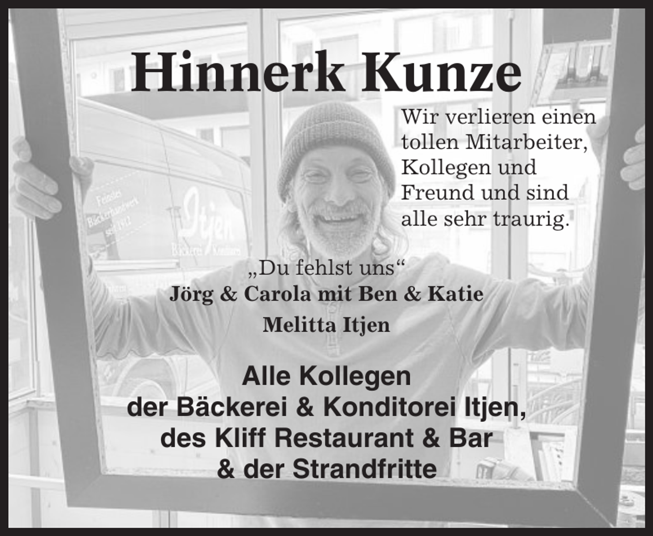 <p>Hinnerk Kunze<br />Wir verlieren einen<br />tollen Mitarbeiter,<br />Kollegen und<br />Freund und sind<br />alle sehr traurig.<br />„Du fehlst uns“<br />Jörg &amp; Carola mit Ben &amp; Katie<br />Melitta Itjen</p><p>Alle Kollegen<br />der Bäckerei &amp; Konditorei Itjen,<br />des Kliff Restaurant &amp; Bar<br />&amp; der Strandfritte</p>