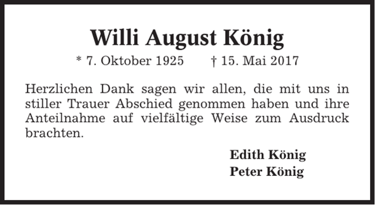 <p>Willi August König<br />* 7. Oktober 1925</p><p>† 15. Mai 2017</p><p>Herzlichen Dank sagen wir allen, die mit uns in<br />stiller Trauer Abschied genommen haben und ihre<br />Anteilnahme auf vielfältige Weise zum Ausdruck<br />brachten.<br />Edith König<br />Peter König</p>