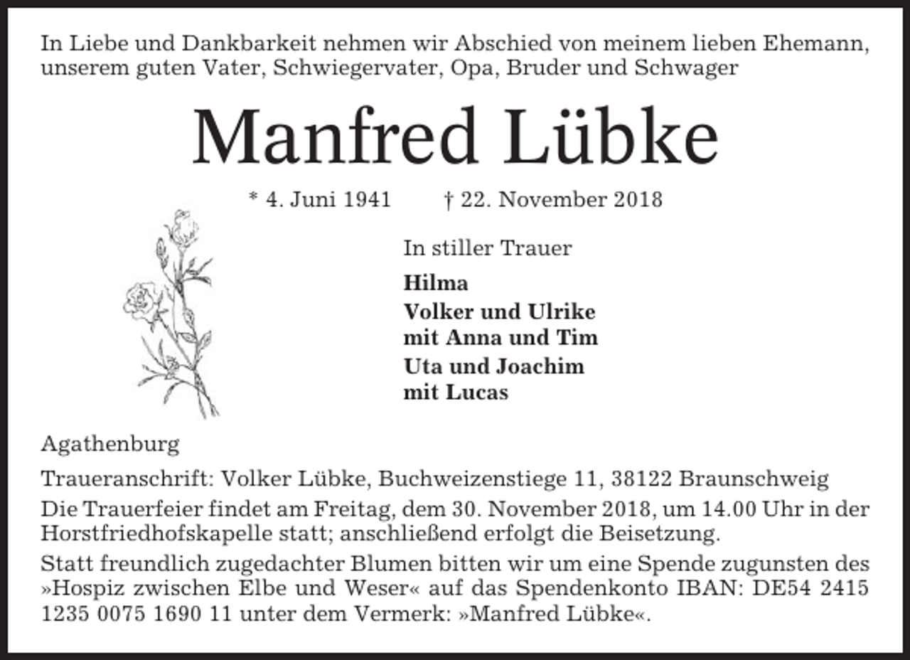 <p>In Liebe und Dankbarkeit nehmen wir Abschied von meinem lieben Ehemann,<br />unserem guten Vater, Schwiegervater, Opa, Bruder und Schwager</p><p>Manfred Lübke<br />* 4. Juni 1941</p><p>† 22. November 2018<br />In stiller Trauer<br />Hilma<br />Volker und Ulrike<br />mit Anna und Tim<br />Uta und Joachim<br />mit Lucas</p><p>Agathenburg<br />Traueranschrift: Volker Lübke, Buchweizenstiege 11, 38122 Braunschweig<br />Die Trauerfeier findet am Freitag, dem 30. November 2018, um 14.00 Uhr in der<br />Horstfriedhofskapelle statt; anschließend erfolgt die Beisetzung.<br />Statt freundlich zugedachter Blumen bitten wir um eine Spende zugunsten des<br />»Hospiz zwischen Elbe und Weser« auf das Spendenkonto IBAN: DE54 2415<br />1235 0075 1690 11 unter dem Vermerk: »Manfred Lübke«.</p>