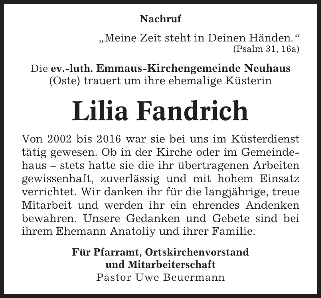 <p>Nachruf<br />„Meine Zeit steht in Deinen Händen.“<br />(Psalm 31, 16a)</p><p>Die ev.-luth. Emmaus-Kirchengemeinde Neuhaus</p><p>(Oste) trauert um ihre ehemalige Küsterin</p><p>Lilia Fandrich<br />Von 2002 bis 2016 war sie bei uns im Küsterdienst<br />tätig gewesen. Ob in der Kirche oder im Gemeindehaus – stets hatte sie die ihr übertragenen Arbeiten<br />gewissenhaft, zuverlässig und mit hohem Einsatz<br />verrichtet. Wir danken ihr für die langjährige, treue<br />Mitarbeit und werden ihr ein ehrendes Andenken<br />bewahren. Unsere Gedanken und Gebete sind bei<br />ihrem Ehemann Anatoliy und ihrer Familie.<br />Für Pfarramt, Ortskirchenvorstand<br />und Mitarbeiterschaft<br />Pastor Uwe Beuermann</p>