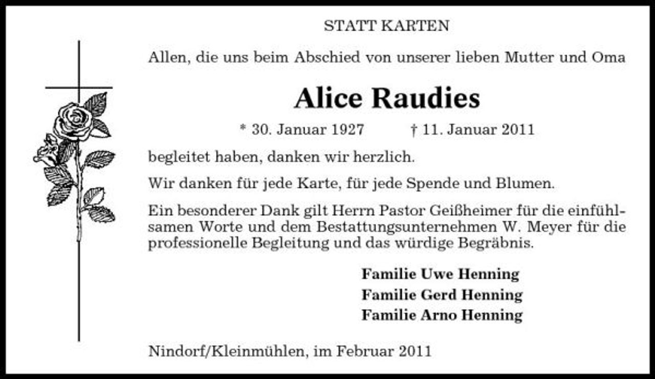 <p>STATT KARTEN Allen, die uns beim Abschied von unserer lieben Mutter und Oma</p><p>Alice Raudies<br />* 30. Januar 1927 † 11. Januar 2011 begleitet haben, danken wir herzlich. Wir danken für jede Karte, für jede Spende und Blumen. Ein besonderer Dank gilt Herrn Pastor Geißheimer für die einfühlsamen Worte und dem Bestattungsunternehmen W. Meyer für die professionelle Begleitung und das würdige Begräbnis. Familie Uwe Henning Familie Gerd Henning Familie Arno Henning Nindorf/Kleinmühlen, im Februar 2011</p>