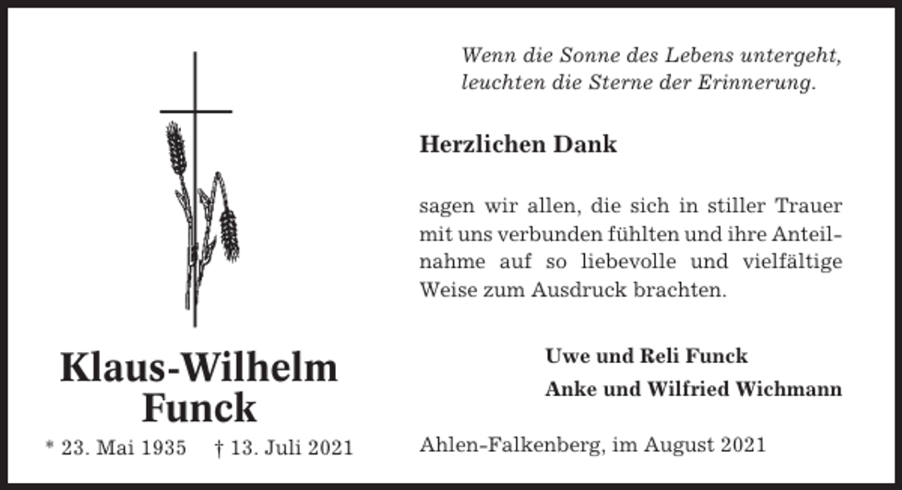 <p>Wenn die Sonne des Lebens untergeht,<br />leuchten die Sterne der Erinnerung.</p><p>Herzlichen Dank<br />sagen wir allen, die sich in stiller Trauer<br />mit uns verbunden fühlten und ihre Anteilnahme auf so liebevolle und vielfältige<br />Weise zum Ausdruck brachten.</p><p>Klaus-Wilhelm<br />Funck<br />* 23. Mai 1935</p><p>† 13. Juli 2021</p><p>Uwe und Reli Funck<br />Anke und Wilfried Wichmann<br />Ahlen-Falkenberg, im August 2021</p>