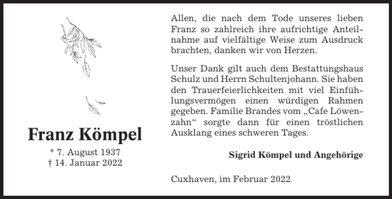 <p>Allen, die nach dem Tode unseres lieben<br />Franz so zahlreich ihre aufrichtige Anteilnahme auf vielfältige Weise zum Ausdruck<br />brachten, danken wir von Herzen.</p><p>Franz Kömpel<br />* 7. August 1937<br />† 14. Januar 2022</p><p>Unser Dank gilt auch dem Bestattungshaus<br />Schulz und Herrn Schultenjohann. Sie haben<br />den Trauerfeierlichkeiten mit viel Einfühlungsvermögen einen würdigen Rahmen<br />gegeben. Familie Brandes vom „Cafe Löwenzahn“ sorgte dann für einen tröstlichen<br />Ausklang eines schweren Tages.<br />Sigrid Kömpel und Angehörige<br />Cuxhaven, im Februar 2022</p>