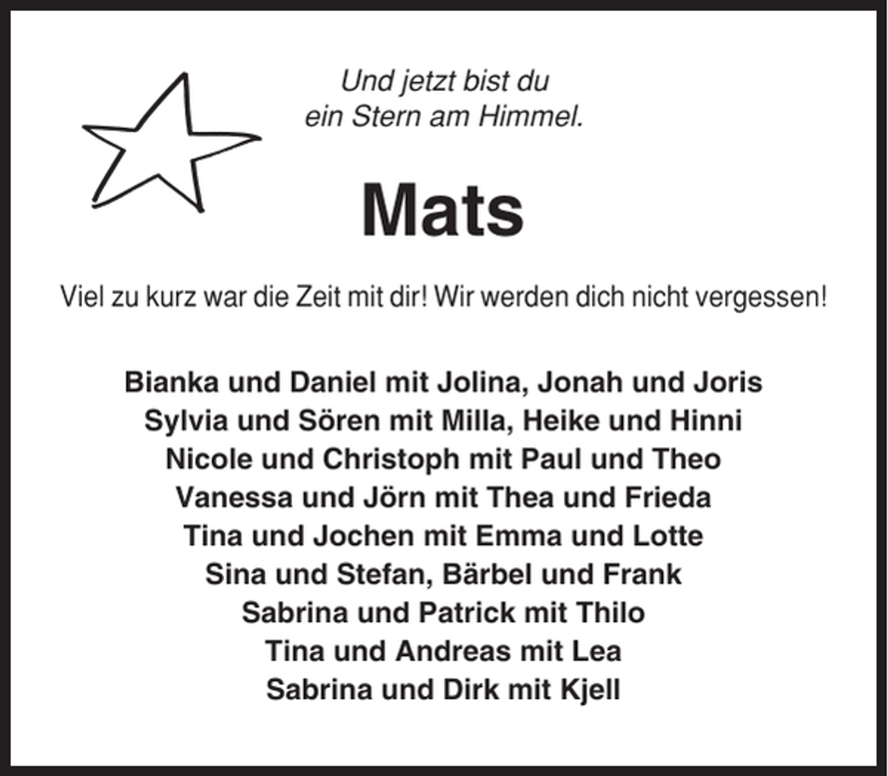 <p>Und jetzt bist du<br />ein Stern am Himmel.</p><p>Mats<br />Viel zu kurz war die Zeit mit dir! Wir werden dich nicht vergessen!<br />Bianka und Daniel mit Jolina, Jonah und Joris<br />Sylvia und Sören mit Milla, Heike und Hinni<br />Nicole und Christoph mit Paul und Theo<br />Vanessa und Jörn mit Thea und Frieda<br />Tina und Jochen mit Emma und Lotte<br />Sina und Stefan, Bärbel und Frank<br />Sabrina und Patrick mit Thilo<br />Tina und Andreas mit Lea<br />Sabrina und Dirk mit Kjell</p>