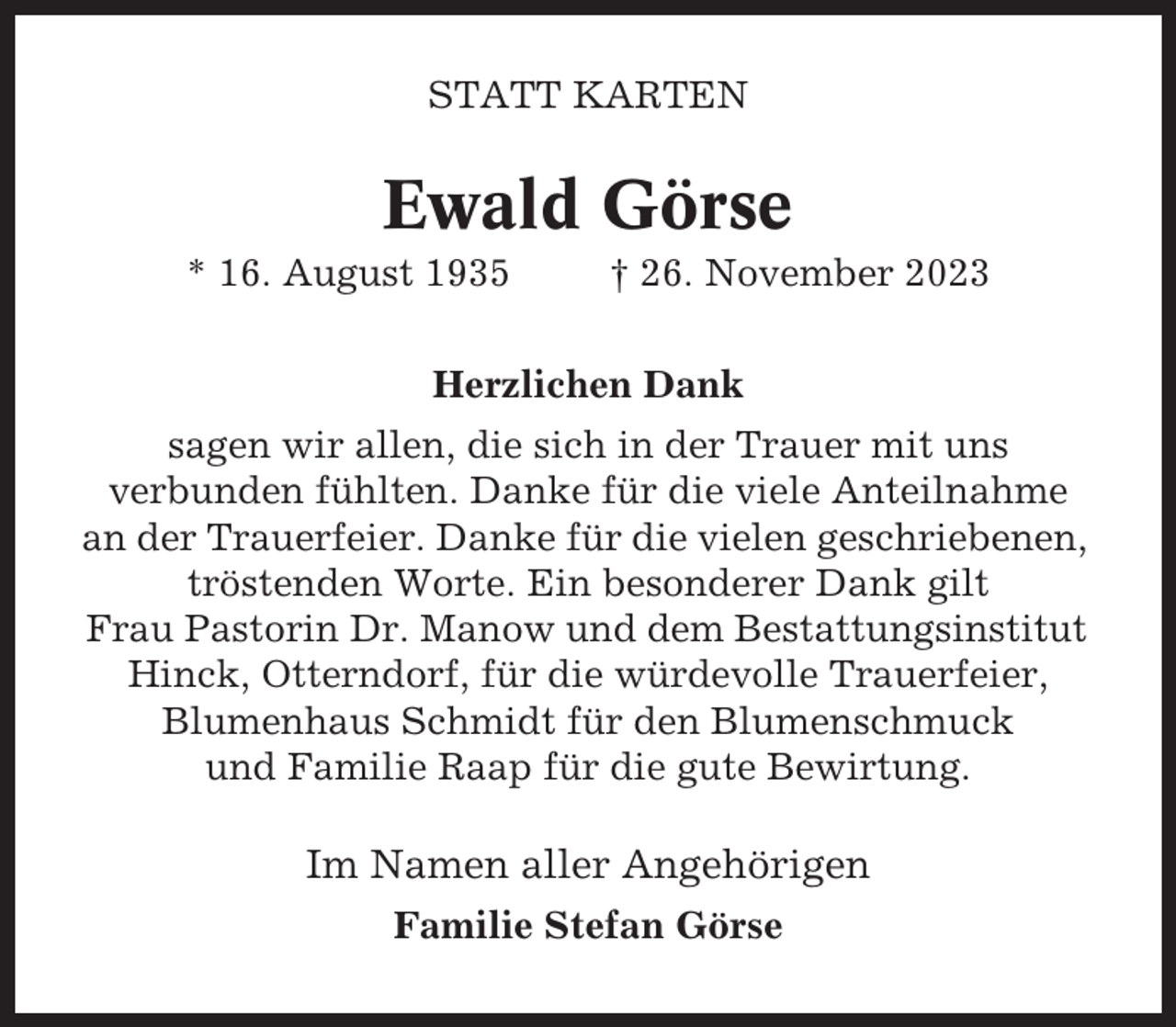 <p>STATT KARTEN</p><p>Ewald Görse<br />* 16. August 1935</p><p>† 26. November 2023</p><p>Herzlichen Dank<br />sagen wir allen, die sich in der Trauer mit uns<br />verbunden fühlten. Danke für die viele Anteilnahme<br />an der Trauerfeier. Danke für die vielen geschriebenen,<br />tröstenden Worte. Ein besonderer Dank gilt<br />Frau Pastorin Dr. Manow und dem Bestattungsinstitut<br />Hinck, Otterndorf, für die würdevolle Trauerfeier,<br />Blumenhaus Schmidt für den Blumenschmuck<br />und Familie Raap für die gute Bewirtung.</p><p>Im Namen aller Angehörigen<br />Familie Stefan Görse</p>
