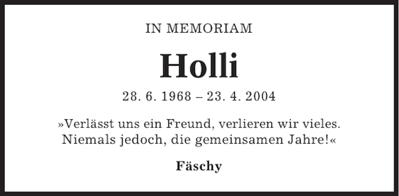 <p>IN MEMORIAM</p><p>Holli<br />28. 6. 1968 – 23. 4. 2004<br />»Verlässt uns ein Freund, verlieren wir vieles.</p><p>Niemals jedoch, die gemeinsamen Jahre!«<br />Fäschy</p>