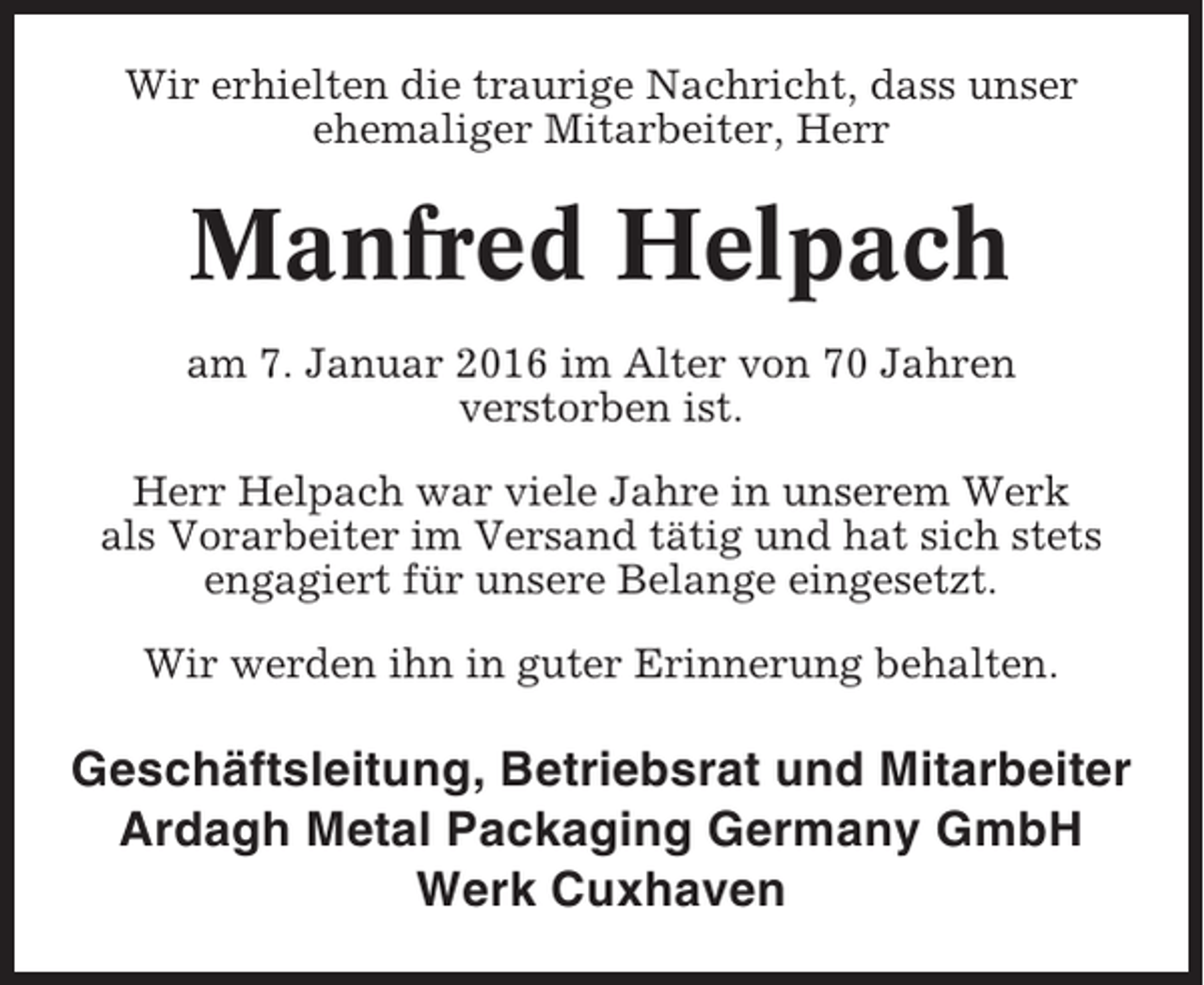 <p>Wir erhielten die traurige Nachricht, dass unser<br />ehemaliger Mitarbeiter, Herr</p><p>Manfred Helpach<br />am 7. Januar 2016 im Alter von 70 Jahren<br />verstorben ist.<br />Herr Helpach war viele Jahre in unserem Werk<br />als Vorarbeiter im Versand tätig und hat sich stets<br />engagiert für unsere Belange eingesetzt.<br />Wir werden ihn in guter Erinnerung behalten.</p><p>Geschäftsleitung, Betriebsrat und Mitarbeiter<br />Ardagh Metal Packaging Germany GmbH<br />Werk Cuxhaven</p>