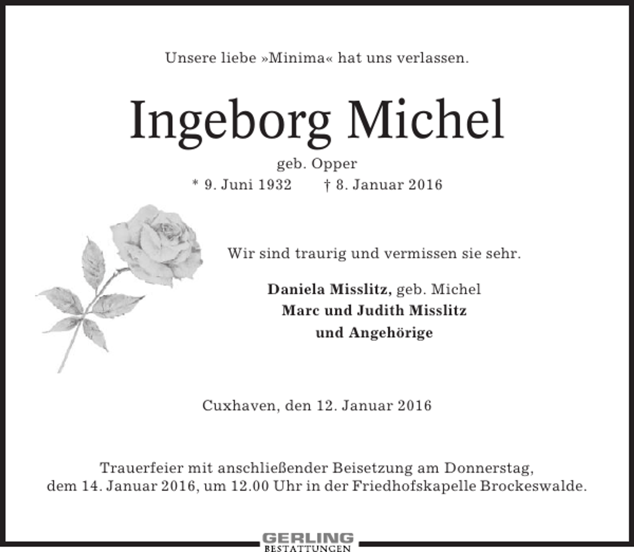 <p>Unsere liebe »Minima« hat uns verlassen.</p><p>Ingeborg Michel<br />geb. Opper<br />* 9. Juni 1932<br />† 8. Januar 2016</p><p>Wir sind traurig und vermissen sie sehr.<br />Daniela Misslitz, geb. Michel<br />Marc und Judith Misslitz<br />und Angehörige</p><p>Cuxhaven, den 12. Januar 2016</p><p>Trauerfeier mit anschließender Beisetzung am Donnerstag,<br />dem 14. Januar 2016, um 12.00 Uhr in der Friedhofskapelle Brockeswalde.</p>