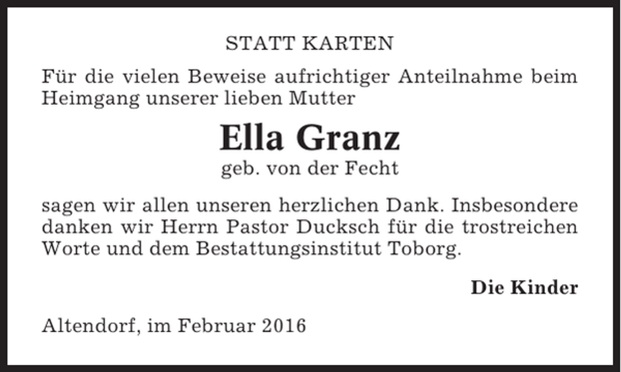 <p>STATT KARTEN<br />Für die vielen Beweise aufrichtiger Anteilnahme beim<br />Heimgang unserer lieben Mutter</p><p>Ella Granz<br />geb. von der Fecht<br />sagen wir allen unseren herzlichen Dank. Insbesondere<br />danken wir Herrn Pastor Ducksch für die trostreichen<br />Worte und dem Bestattungsinstitut Toborg.<br />Die Kinder<br />Altendorf, im Februar 2016</p>