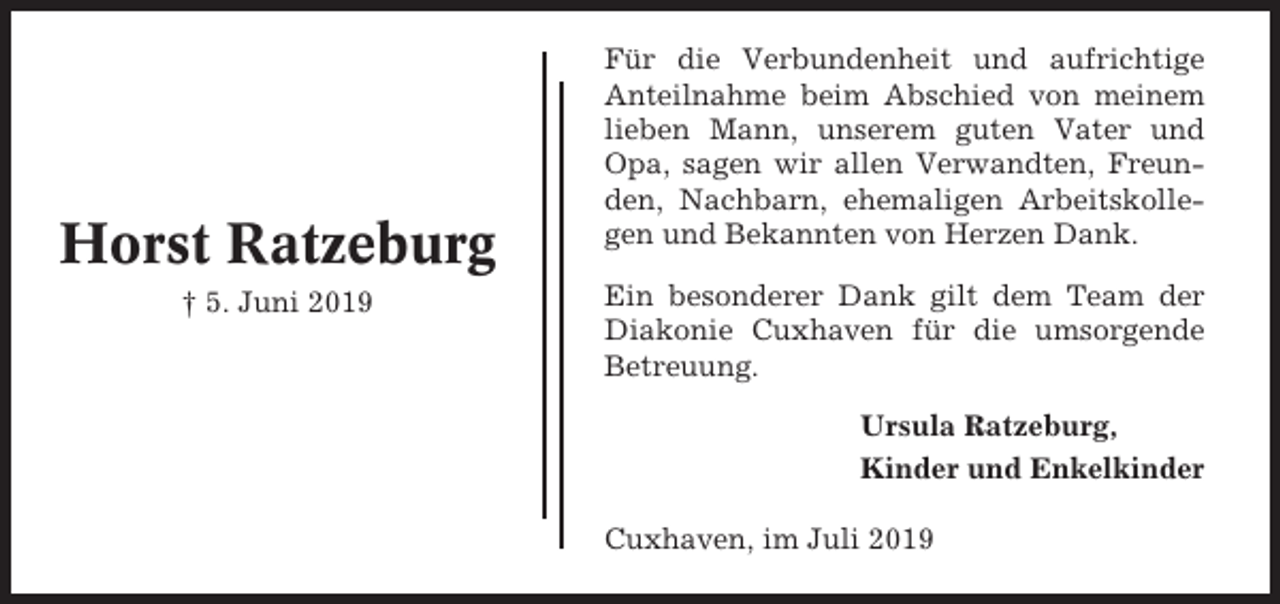 <p>Horst Ratzeburg<br />† 5. Juni 2019</p><p>Für die Verbundenheit und aufrichtige<br />Anteilnahme beim Abschied von meinem<br />lieben Mann, unserem guten Vater und<br />Opa, sagen wir allen Verwandten, Freunden, Nachbarn, ehemaligen Arbeitskollegen und Bekannten von Herzen Dank.<br />Ein besonderer Dank gilt dem Team der<br />Diakonie Cuxhaven für die umsorgende<br />Betreuung.<br />Ursula Ratzeburg,<br />Kinder und Enkelkinder<br />Cuxhaven, im Juli 2019</p>