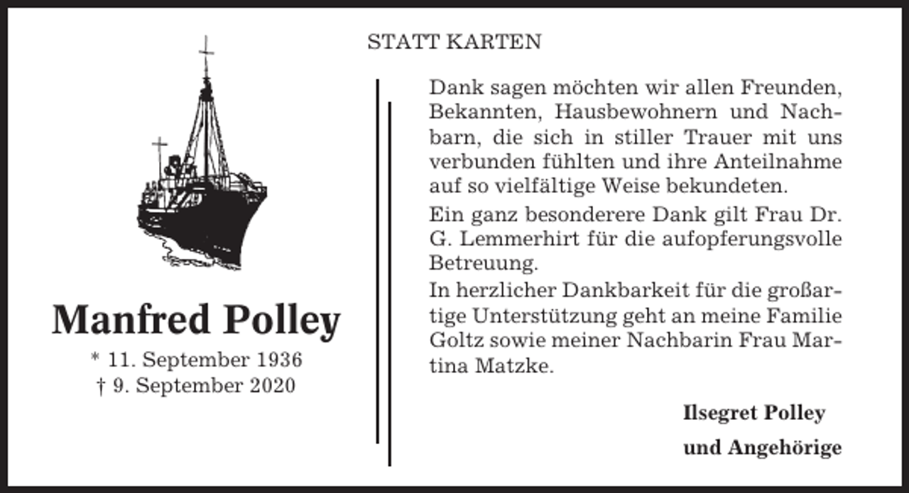 <p>STATT KARTEN</p><p>Manfred Polley<br />* 11. September 1936<br />† 9. September 2020</p><p>Dank sagen möchten wir allen Freunden,<br />Bekannten, Hausbewohnern und Nachbarn, die sich in stiller Trauer mit uns<br />verbunden fühlten und ihre Anteilnahme<br />auf so vielfältige Weise bekundeten.<br />Ein ganz besonderere Dank gilt Frau Dr.<br />G. Lemmerhirt für die aufopferungsvolle<br />Betreuung.<br />In herzlicher Dankbarkeit für die großartige Unterstützung geht an meine Familie<br />Goltz sowie meiner Nachbarin Frau Martina Matzke.<br />Ilsegret Polley<br />und Angehörige</p>