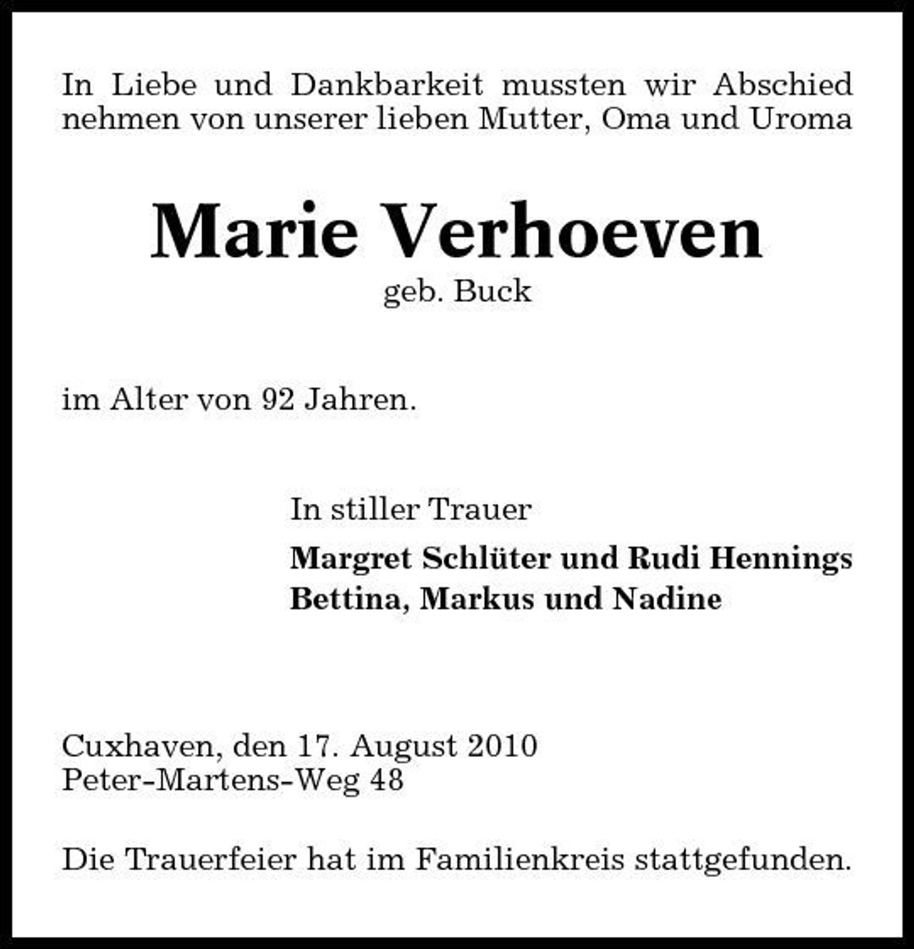 <p>In Liebe und Dankbarkeit mussten wir Abschied nehmen von unserer lieben Mutter, Oma und Uroma</p><p>Marie Verhoeven<br />geb. Buck im Alter von 92 Jahren. In stiller Trauer Margret Schlüter und Rudi Hennings Bettina, Markus und Nadine</p><p>Cuxhaven, den 17. August 2010 Peter-Martens-Weg 48 Die Trauerfeier hat im Familienkreis stattgefunden.</p>