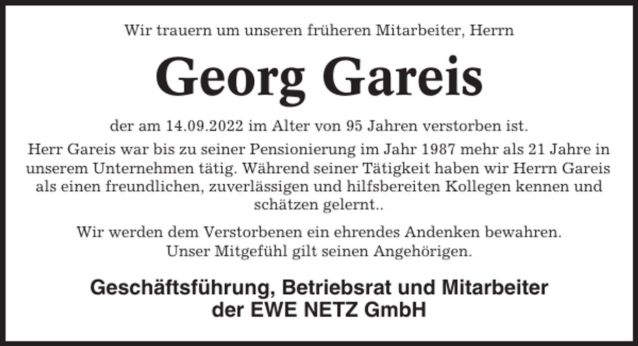 <p>Wir trauern um unseren früheren Mitarbeiter, Herrn</p><p>Georg Gareis<br />der am 14.09.2022 im Alter von 95 Jahren verstorben ist.<br />Herr Gareis war bis zu seiner Pensionierung im Jahr 1987 mehr als 21 Jahre in<br />unserem Unternehmen tätig. Während seiner Tätigkeit haben wir Herrn Gareis<br />als einen freundlichen, zuverlässigen und hilfsbereiten Kollegen kennen und<br />schätzen gelernt..<br />Wir werden dem Verstorbenen ein ehrendes Andenken bewahren.<br />Unser Mitgefühl gilt seinen Angehörigen.</p><p>Geschäftsführung, Betriebsrat und Mitarbeiter<br />der EWE NETZ GmbH</p>