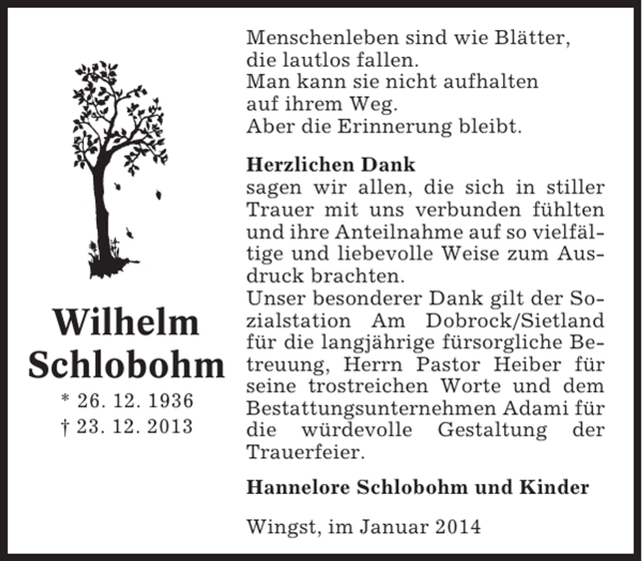 <p>Menschenleben sind wie Blätter,<br />die lautlos fallen.<br />Man kann sie nicht aufhalten<br />auf ihrem Weg.<br />Aber die Erinnerung bleibt.</p><p>Wilhelm<br />Schlobohm<br />* 26. 12. 1936<br />† 23. 12. 2013</p><p>Herzlichen Dank<br />sagen wir allen, die sich in stiller<br />Trauer mit uns verbunden fühlten<br />und ihre Anteilnahme auf so vielfältige und liebevolle Weise zum Ausdruck brachten.<br />Unser besonderer Dank gilt der Sozialstation Am Dobrock/Sietland<br />für die langjährige fürsorgliche Betreuung, Herrn Pastor Heiber für<br />seine trostreichen Worte und dem<br />Bestattungsunternehmen Adami für<br />die würdevolle Gestaltung der<br />Trauerfeier.<br />Hannelore Schlobohm und Kinder<br />Wingst, im Januar 2014</p>
