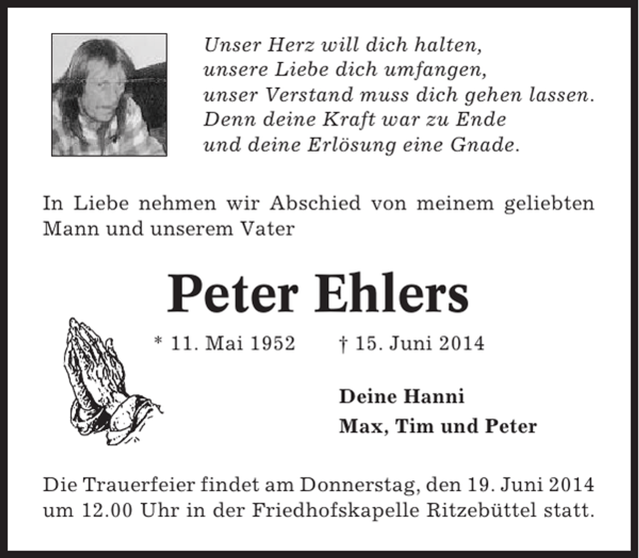 <p>Unser Herz will dich halten,<br />unsere Liebe dich umfangen,<br />unser Verstand muss dich gehen lassen.<br />Denn deine Kraft war zu Ende<br />und deine Erlösung eine Gnade.<br />In Liebe nehmen wir Abschied von meinem geliebten<br />Mann und unserem Vater</p><p>Peter Ehlers<br />* 11. Mai 1952</p><p>† 15. Juni 2014<br />Deine Hanni<br />Max, Tim und Peter</p><p>Die Trauerfeier findet am Donnerstag, den 19. Juni 2014<br />um 12.00 Uhr in der Friedhofskapelle Ritzebüttel statt.</p>