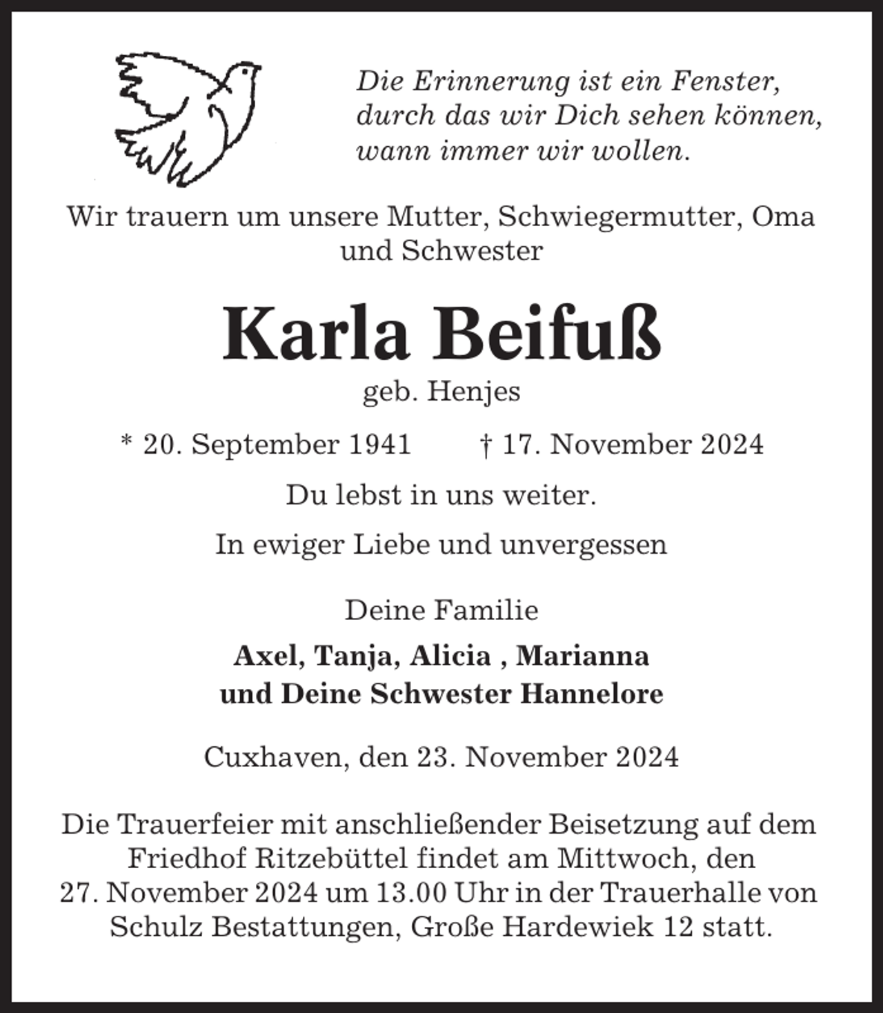 <p>Die Erinnerung ist ein Fenster,<br />durch das wir Dich sehen können,<br />wann immer wir wollen.<br />Wir trauern um unsere Mutter, Schwiegermutter, Oma<br />und Schwester</p><p>Karla Beifuß<br />geb. Henjes<br />* 20. September 1941</p><p>† 17. November 2024</p><p>Du lebst in uns weiter.<br />In ewiger Liebe und unvergessen<br />Deine Familie<br />Axel, Tanja, Alicia , Marianna<br />und Deine Schwester Hannelore<br />Cuxhaven, den 23. November 2024<br />Die Trauerfeier mit anschließender Beisetzung auf dem<br />Friedhof Ritzebüttel findet am Mittwoch, den<br />27. November 2024 um 13.00 Uhr in der Trauerhalle von<br />Schulz Bestattungen, Große Hardewiek 12 statt.</p>