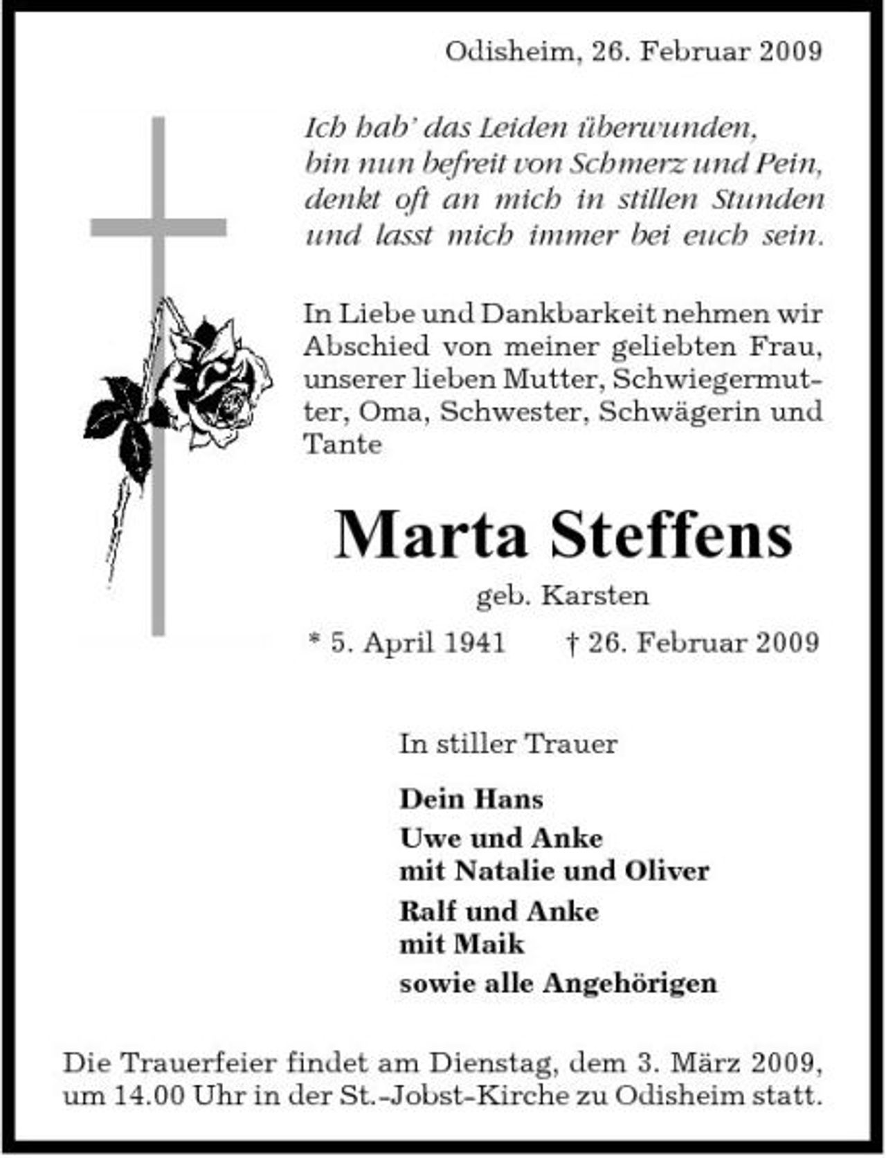 <p>Odisheim, 26. Februar 2009</p><p>Ich hab’ das Leiden überwunden, bin nun befreit von Schmerz und Pein, denkt oft an mich in stillen Stunden und lasst mich immer bei euch sein.<br />In Liebe und Dankbarkeit nehmen wir Abschied von meiner geliebten Frau, unserer lieben Mutter, Schwiegermutter, Oma, Schwester, Schwägerin und Tante</p><p>Marta Steffens<br />geb. Karsten * 5. April 1941 † 26. Februar 2009 In stiller Trauer Dein Hans Uwe und Anke mit Natalie und Oliver Ralf und Anke mit Maik sowie alle Angehörigen Die Trauerfeier findet am Dienstag, dem 3. März 2009, um 14.00 Uhr in der St.-Jobst-Kirche zu Odisheim statt.</p>