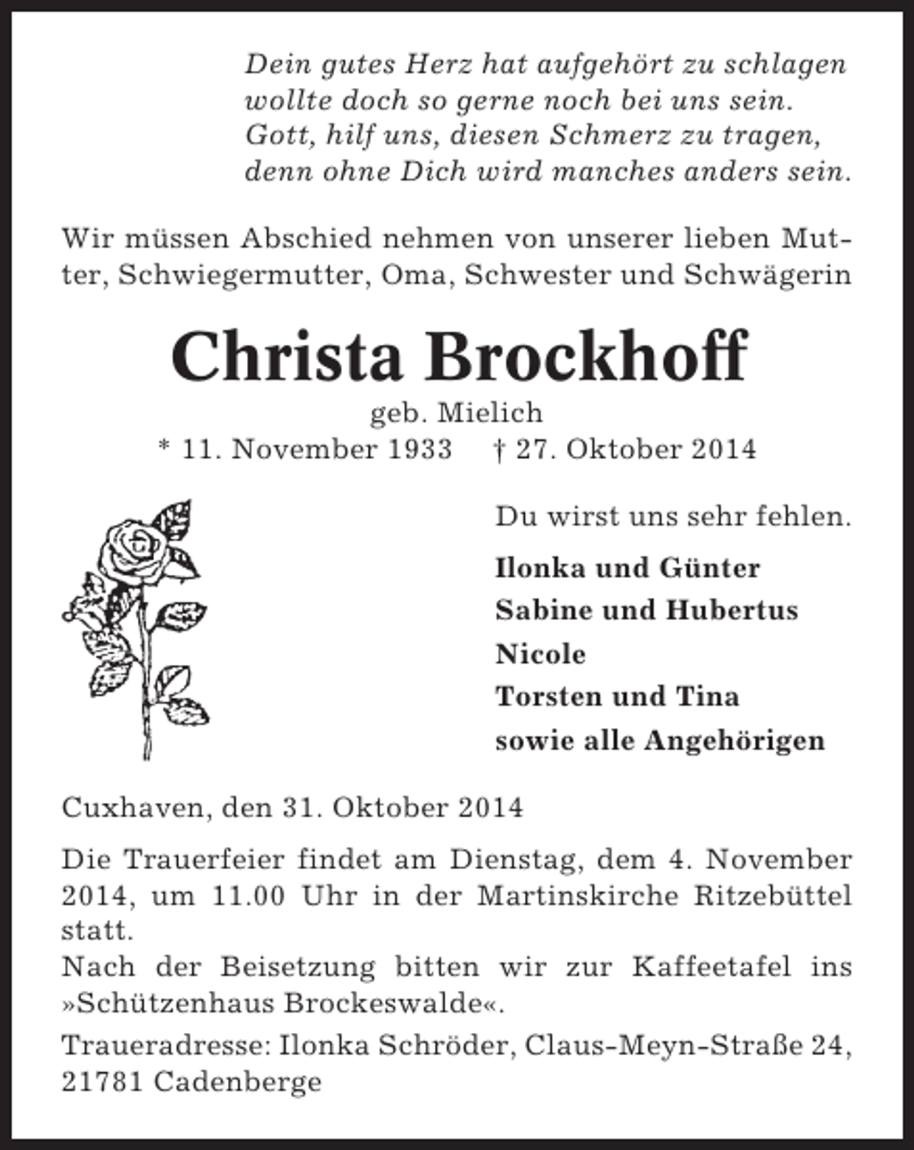 <p>Dein gutes Herz hat aufgehört zu schlagen<br />wollte doch so gerne noch bei uns sein.<br />Gott, hilf uns, diesen Schmerz zu tragen,<br />denn ohne Dich wird manches anders sein.<br />Wir müssen Abschied nehmen von unserer lieben Mutter, Schwiegermutter, Oma, Schwester und Schwägerin</p><p>Christa Brockhoff<br />geb. Mielich<br />* 11. November 1933 † 27. Oktober 2014<br />Du wirst uns sehr fehlen.<br />Ilonka und Günter<br />Sabine und Hubertus<br />Nicole<br />Torsten und Tina<br />sowie alle Angehörigen<br />Cuxhaven, den 31. Oktober 2014<br />Die Trauerfeier findet am Dienstag, dem 4. November<br />2014, um 11.00 Uhr in der Martinskirche Ritzebüttel<br />statt.<br />Nach der Beisetzung bitten wir zur Kaffeetafel ins<br />»Schützenhaus Brockeswalde«.<br />Traueradresse: Ilonka Schröder, Claus-Meyn-Straße 24,<br />21781 Cadenberge</p>