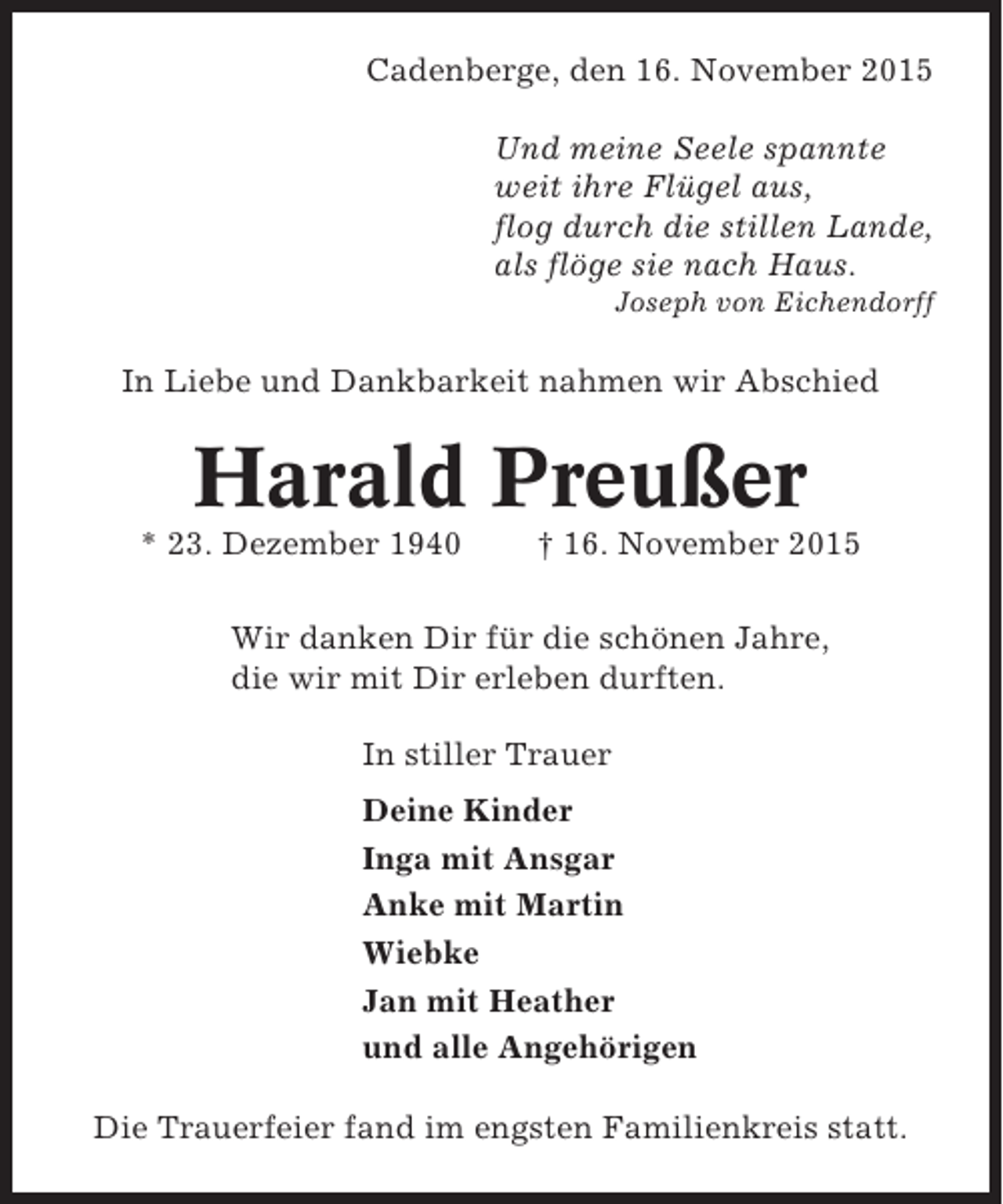 <p>Cadenberge, den 16. November 2015<br />Und meine Seele spannte<br />weit ihre Flügel aus,<br />flog durch die stillen Lande,<br />als flöge sie nach Haus.<br />Joseph von Eichendorff</p><p>In Liebe und Dankbarkeit nahmen wir Abschied</p><p>Harald Preußer<br />* 23. Dezember 1940</p><p>† 16. November 2015</p><p>Wir danken Dir für die schönen Jahre,<br />die wir mit Dir erleben durften.<br />In stiller Trauer<br />Deine Kinder<br />Inga mit Ansgar<br />Anke mit Martin<br />Wiebke<br />Jan mit Heather<br />und alle Angehörigen<br />Die Trauerfeier fand im engsten Familienkreis statt.</p>
