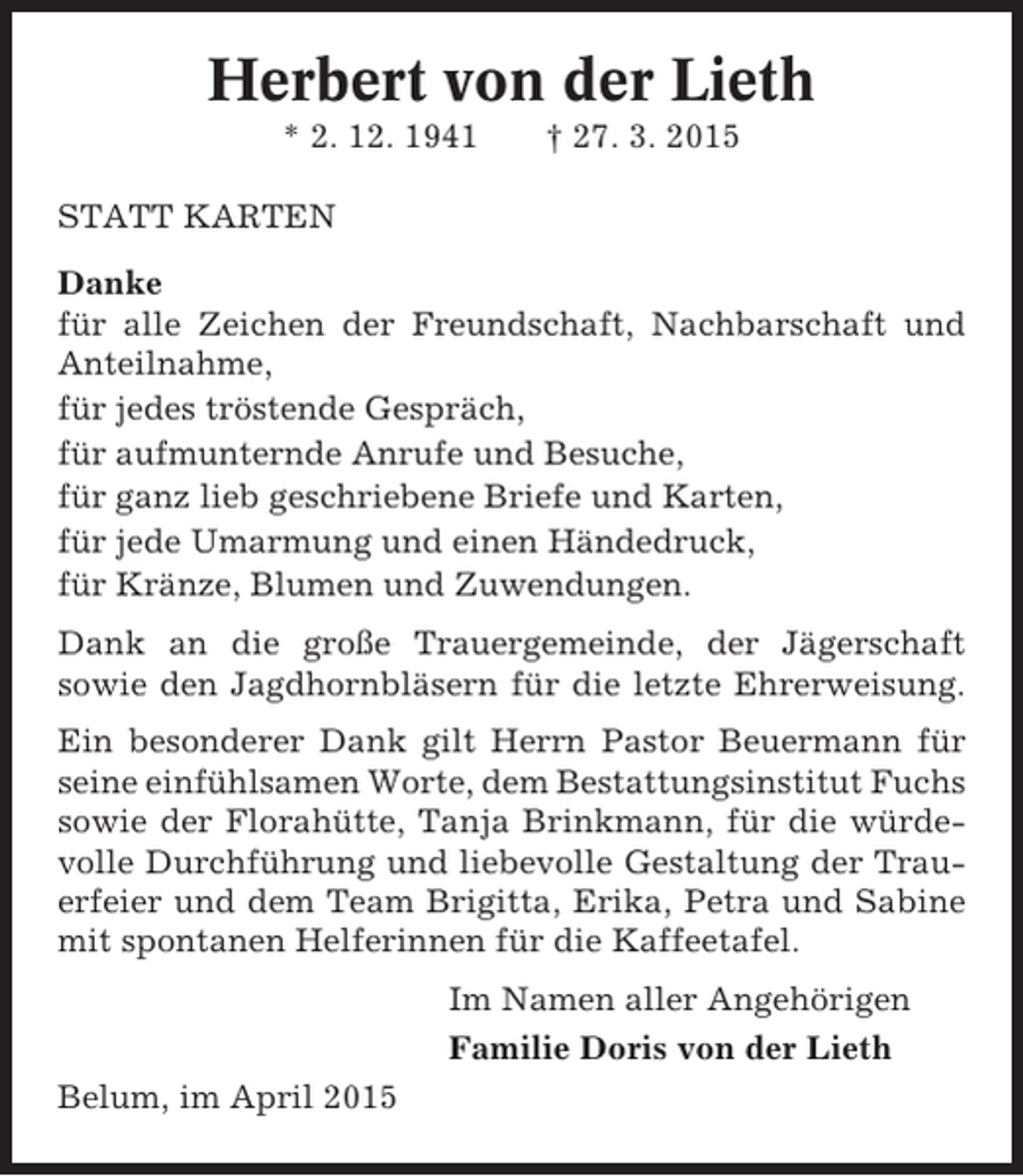 <p>Herbert von der Lieth<br />* 2. 12. 1941</p><p>† 27. 3. 2015</p><p>STATT KARTEN<br />Danke<br />für alle Zeichen der Freundschaft, Nachbarschaft und<br />Anteilnahme,<br />für jedes tröstende Gespräch,<br />für aufmunternde Anrufe und Besuche,<br />für ganz lieb geschriebene Briefe und Karten,<br />für jede Umarmung und einen Händedruck,<br />für Kränze, Blumen und Zuwendungen.<br />Dank an die große Trauergemeinde, der Jägerschaft<br />sowie den Jagdhornbläsern für die letzte Ehrerweisung.<br />Ein besonderer Dank gilt Herrn Pastor Beuermann für<br />seine einfühlsamen Worte, dem Bestattungsinstitut Fuchs<br />sowie der Florahütte, Tanja Brinkmann, für die würdevolle Durchführung und liebevolle Gestaltung der Trauerfeier und dem Team Brigitta, Erika, Petra und Sabine<br />mit spontanen Helferinnen für die Kaffeetafel.<br />Im Namen aller Angehörigen<br />Familie Doris von der Lieth<br />Belum, im April 2015</p>