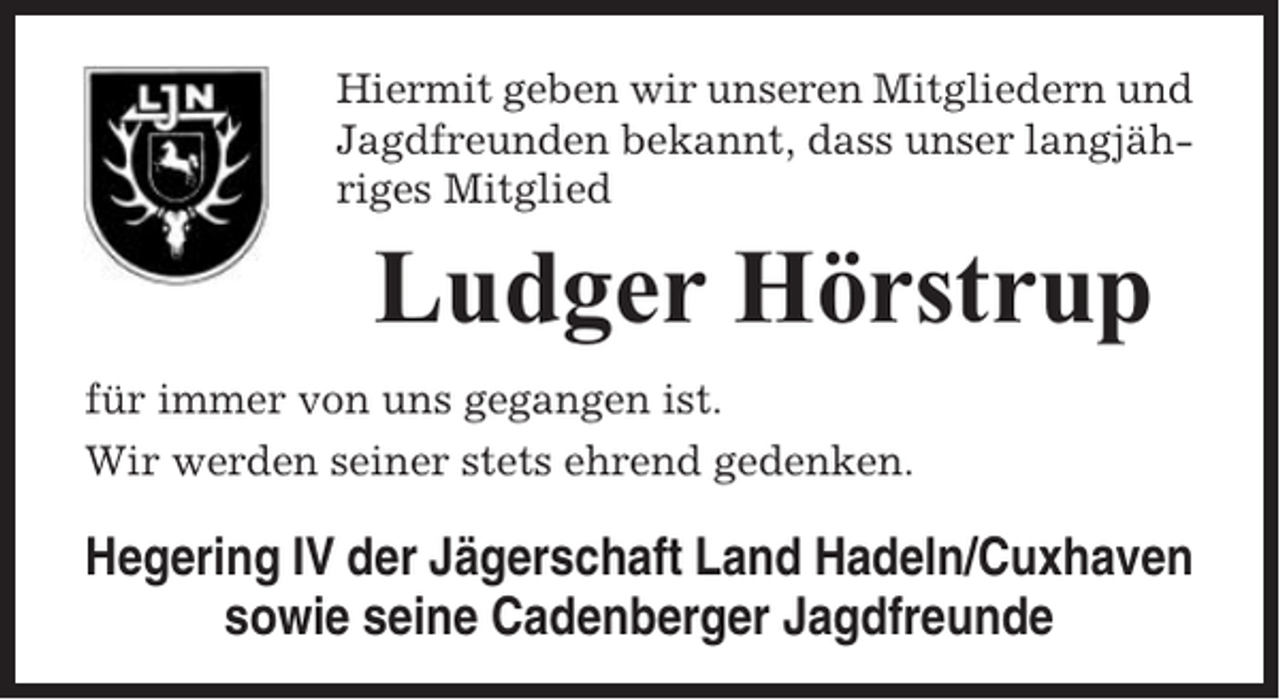 <p>Hiermit geben wir unseren Mitgliedern und<br />Jagdfreunden bekannt, dass unser langjähriges Mitglied</p><p>Ludger Hörstrup<br />für immer von uns gegangen ist.<br />Wir werden seiner stets ehrend gedenken.</p><p>Hegering IV der Jägerschaft Land Hadeln/Cuxhaven<br />sowie seine Cadenberger Jagdfreunde</p>