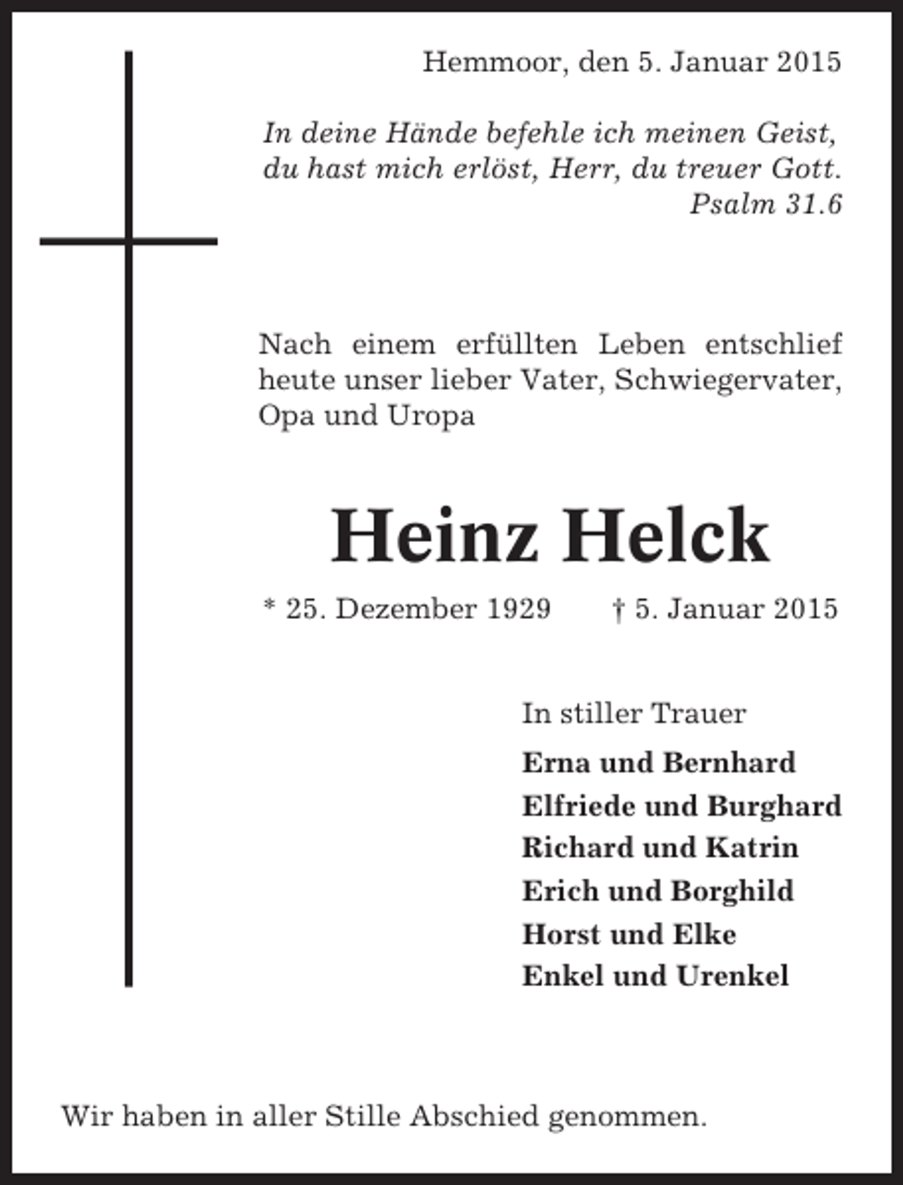<p>Hemmoor, den 5. Januar 2015<br />In deine Hände befehle ich meinen Geist,<br />du hast mich erlöst, Herr, du treuer Gott.<br />Psalm 31.6</p><p>Nach einem erfüllten Leben entschlief<br />heute unser lieber Vater, Schwiegervater,<br />Opa und Uropa</p><p>Heinz Helck<br />* 25. Dezember 1929</p><p>† 5. Januar 2015</p><p>In stiller Trauer<br />Erna und Bernhard<br />Elfriede und Burghard<br />Richard und Katrin<br />Erich und Borghild<br />Horst und Elke<br />Enkel und Urenkel</p><p>Wir haben in aller Stille Abschied genommen.</p>