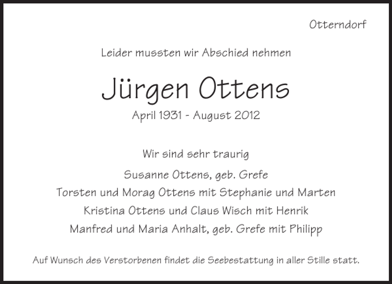 <p>Otterndorf<br />Leider mussten wir Abschied nehmen</p><p>Jürgen Ottens<br />April 1931 - August 2012<br />Wir sind sehr traurig<br />Susanne Ottens, geb. Grefe<br />Torsten und Morag Ottens mit Stephanie und Marten<br />Kristina Ottens und Claus Wisch mit Henrik<br />Manfred und Maria Anhalt, geb. Grefe mit Philipp<br />Auf Wunsch des Verstorbenen findet die Seebestattung in aller Stille statt.</p>