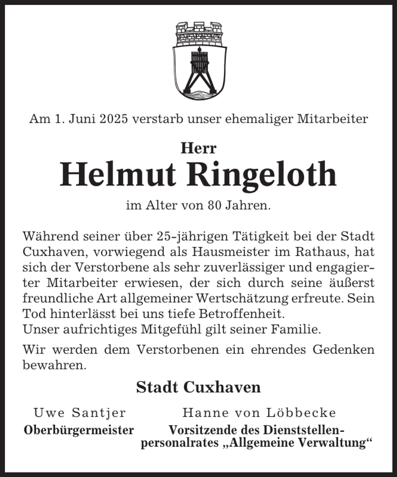 <p>Am 1. Juni 2025 verstarb unser ehemaliger Mitarbeiter</p><p>Herr</p><p>Helmut Ringeloth<br />im Alter von 80 Jahren.<br />Während seiner über 25-jährigen Tätigkeit bei der Stadt<br />Cuxhaven, vorwiegend als Hausmeister im Rathaus, hat<br />sich der Verstorbene als sehr zuverlässiger und engagierter Mitarbeiter erwiesen, der sich durch seine äußerst<br />freundliche Art allgemeiner Wertschätzung erfreute. Sein<br />Tod hinterlässt bei uns tiefe Betroffenheit.<br />Unser aufrichtiges Mitgefühl gilt seiner Familie.<br />Wir werden dem Verstorbenen ein ehrendes Gedenken<br />bewahren.</p><p>Stadt Cuxhaven<br />Uwe Santjer<br />Oberbürgermeister</p><p>Hanne von Löbbecke<br />Vorsitzende des Dienststellenpersonalrates „Allgemeine Verwaltung“</p>