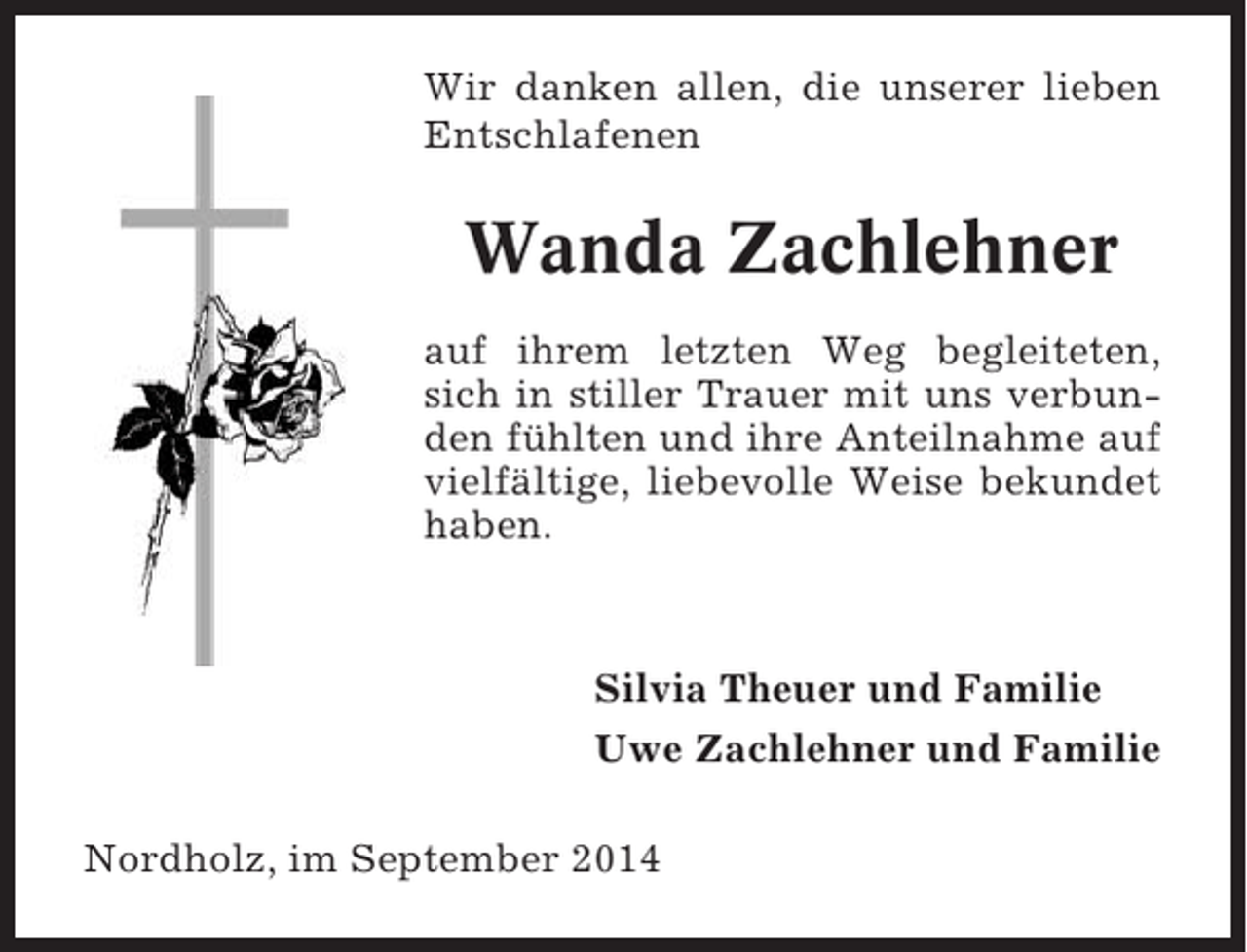 <p>Wir danken allen, die unserer lieben<br />Entschlafenen</p><p>Wanda Zachlehner<br />auf ihrem letzten Weg begleiteten,<br />sich in stiller Trauer mit uns verbunden fühlten und ihre Anteilnahme auf<br />vielfältige, liebevolle Weise bekundet<br />haben.</p><p>Silvia Theuer und Familie<br />Uwe Zachlehner und Familie<br />Nordholz, im September 2014</p>