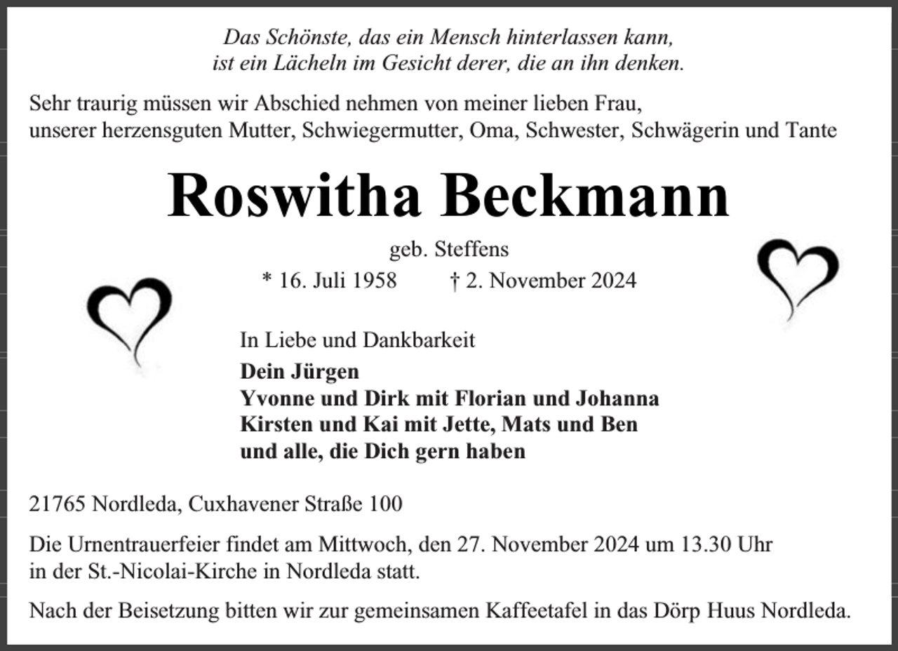 <p>Das Schönste, das ein Mensch hinterlassen kann,<br />ist ein Lächeln im Gesicht derer, die an ihn denken.<br />Sehr traurig müssen wir Abschied nehmen von meiner lieben Frau,<br />unserer herzensguten Mutter, Schwiegermutter, Oma, Schwester, Schwägerin und Tante</p><p>Roswitha Beckmann<br />geb. Steffens<br />* 16. Juli 1958<br />† 2. November 2024</p><p>In Liebe und Dankbarkeit<br />Dein Jürgen<br />Yvonne und Dirk mit Florian und Johanna<br />Kirsten und Kai mit Jette, Mats und Ben<br />und alle, die Dich gern haben<br />21765 Nordleda, Cuxhavener Straße 100<br />Die Urnentrauerfeier findet am Mittwoch, den 27. November 2024 um 13.30 Uhr<br />in der St.-Nicolai-Kirche in Nordleda statt.<br />Nach der Beisetzung bitten wir zur gemeinsamen Kaffeetafel in das Dörp Huus Nordleda.</p>