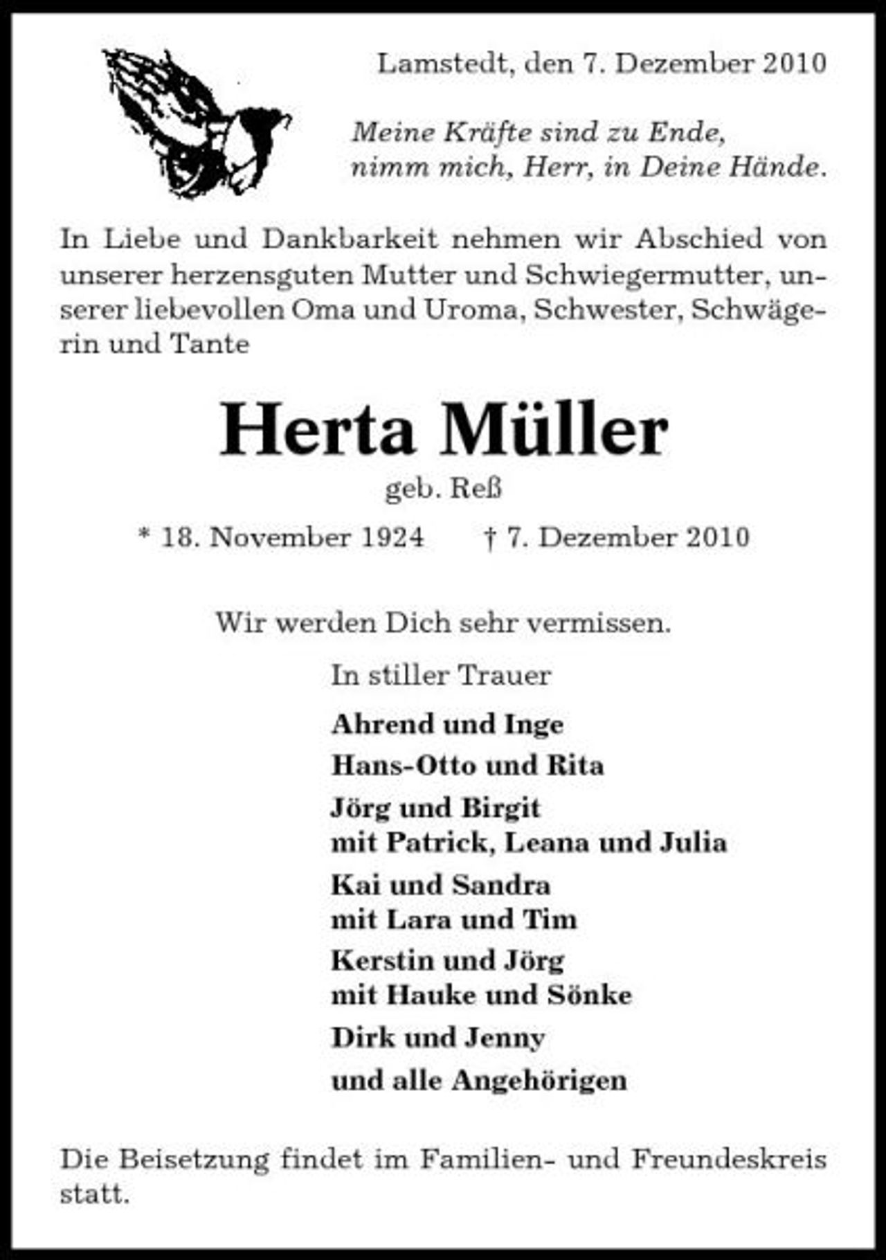 <p>Lamstedt, den 7. Dezember 2010 Meine Kräfte sind zu Ende, nimm mich, Herr, in Deine Hände. In Liebe und Dankbarkeit nehmen wir Abschied von unserer herzensguten Mutter und Schwiegermutter, unserer liebevollen Oma und Uroma, Schwester, Schwägerin und Tante</p><p>Herta Müller<br />geb. Reß * 18. November 1924 † 7. Dezember 2010 Wir werden Dich sehr vermissen. In stiller Trauer Ahrend und Inge Hans-Otto und Rita Jörg und Birgit mit Patrick, Leana und Julia Kai und Sandra mit Lara und Tim Kerstin und Jörg mit Hauke und Sönke Dirk und Jenny und alle Angehörigen Die Beisetzung findet im Familien- und Freundeskreis statt.</p>