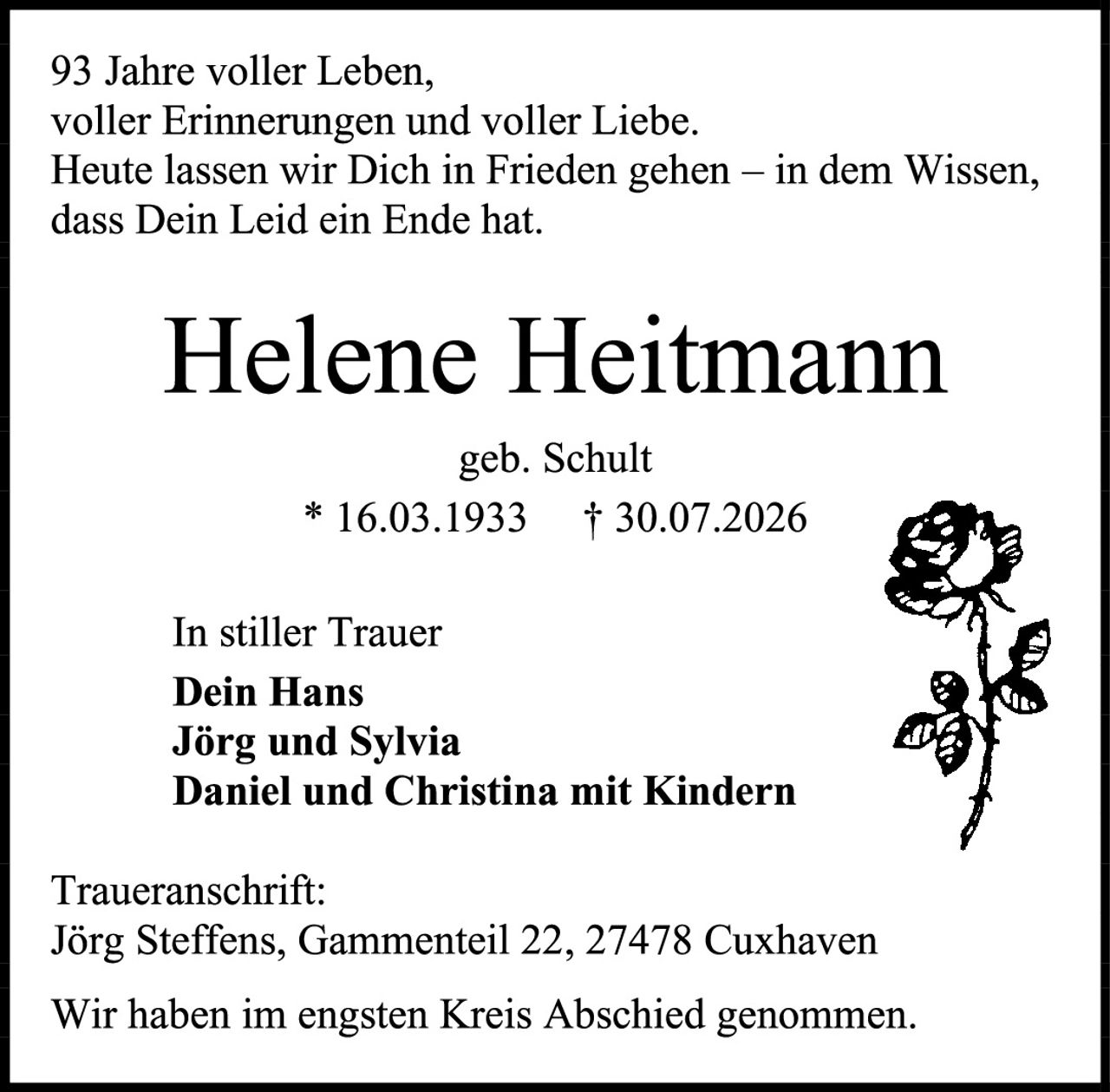 <p>93 Jahre voller Leben,<br>voller Erinnerungen und voller Liebe.<br>Heute lassen wir Dich in Frieden gehen – in dem Wissen,<br>dass Dein Leid ein Ende hat.</p>

<p><strong>Helene Heitmann</strong><br>geb. Schult<br>* 16.03.1933     † 30.07.2026</p>

<p>In stiller Trauer<br><strong>Dein Hans<br>Jörg und Sylvia<br>Daniel und Christina mit Kindern</strong></p>

<p><strong>Traueranschrift:</strong><br>Jörg Steffens, Gammenteil 22, 27478 Cuxhaven</p>

<p>Wir haben im engsten Kreis Abschied genommen.</p>
